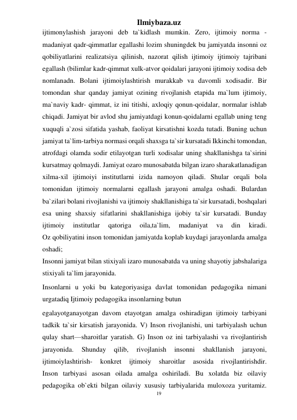 19 
Ilmiybaza.uz 
 
ijtimonylashish jarayoni deb ta`kidlash mumkin. Zero, ijtimoiy norma -
madaniyat qadr-qimmatlar egallashi lozim shuningdek bu jamiyatda insonni oz 
qobiliyatlarini realizatsiya qilinish, nazorat qilish ijtimoiy ijtimoiy tajribani 
egallash (bilimlar kadr-qimmat xulk-atvor qoidalari jarayoni ijtimoiy xodisa deb 
nomlanadn. Bolani ijtimoiylashtirish murakkab va davomli xodisadir. Bir 
tomondan shar qanday jamiyat ozining rivojlanish etapida ma`lum ijtimoiy, 
ma`naviy kadr- qimmat, iz ini titishi, axloqiy qonun-qoidalar, normalar ishlab 
chiqadi. Jamiyat bir avlod shu jamiyatdagi konun-qoidalarni egallab uning teng 
xuquqli a`zosi sifatida yashab, faoliyat kirsatishni kozda tutadi. Buning uchun 
jamiyat ta`lim-tarbiya normasi orqali shaxsga ta`sir kursatadi Ikkinchi tomondan, 
atrofdagi olamda sodir etilayotgan turli xodisalar uning shakllanishga ta`sirini 
kursatmay qolmaydi. Jamiyat ozaro munosabatda bilgan izaro sharakatlanadigan 
xilma-xil ijtimoiyi institutlarni izida namoyon qiladi. Shular orqali bola 
tomonidan ijtimoiy normalarni egallash jarayoni amalga oshadi. Bulardan 
ba`zilari bolani rivojlanishi va ijtimoiy shakllanishiga ta`sir kursatadi, boshqalari 
esa uning shaxsiy sifatlarini shakllanishiga ijobiy ta`sir kursatadi. Bunday 
ijtimoiy 
institutlar 
qatoriga 
oila,ta`lim, 
madaniyat 
va 
din 
kiradi. 
Oz qobiliyatini inson tomonidan jamiyatda koplab kuydagi jarayonlarda amalga 
oshadi; 
Insonni jamiyat bilan stixiyali izaro munosabatda va uning shayotiy jabshalariga 
stixiyali ta`lim jarayonida. 
Insonlarni u yoki bu kategoriyasiga davlat tomonidan pedagogika nimani 
urgatadiq Ijtimoiy pedagogika insonlarning butun 
egalayotganayotgan davom etayotgan amalga oshiradigan ijtimoiy tarbiyani 
tadkik ta`sir kirsatish jarayonida. V) Inson rivojlanishi, uni tarbiyalash uchun 
qulay shart—sharoitlar yaratish. G) Inson oz ini tarbiyalashi va rivojlantirish 
jarayonida. 
Shunday 
qilib, 
rivojlanish 
insonni 
shakllanish 
jarayoni, 
ijtimoiylashtirish- 
konkret 
ijtimoiy 
sharoitlar 
asosida 
rivojlantirishdir. 
Inson tarbiyasi asosan oilada amalga oshiriladi. Bu xolatda biz oilaviy 
pedagogika ob`ekti bilgan oilaviy xususiy tarbiyalarida muloxoza yuritamiz. 
