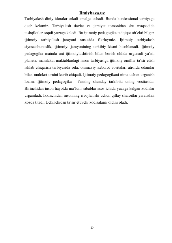 20 
Ilmiybaza.uz 
 
Tarbiyalash diniy idoralar orkali amalga oshadi. Bunda konfessional tarbiyaga 
duch kelamiz. Tarbiyalash davlat va jamiyat tomonidan shu maqsadida 
tashqilotlar orqali yuzaga keladi. Bu ijtimoiy pedagogika tadqiqot ob`ekti bilgan 
ijtimoiy tarbiyalash jarayoni xususida fikrlaymiz. Ijtimoiy tarbiyalash 
siyosatshunoslik, ijtimoiy: jarayonining tarkibiy kismi hisoblanadi. Ijtimoiy 
pedagogika matnda uni ijtimoiylashtirish bilan borish oldida urganadi ya`ni, 
planeta, mamlakat maktablardagi inson tarbiyasiga ijtimoiy omillar ta`sir etish 
ishlab chiqarish tarbiyasida oila, ommaviy axborot vositalar, atrofda odamlar 
bilan mulokot ornini kurib chiqadi. Ijtimoiy pedagogikani nima uchun urganish 
lozim: Ijtimoiy pedagogika - fanning shunday tarkibiki uning vositasida: 
Birinchidan inson hayotda ma`lum sabablar asos ichida yuzaga kelgan xodislar 
urganiladi. Ikkinchidan insonning rivojlanishi uchun qillay sharoitlar yaratishni 
kozda titadi. Uchinchidan ta`sir etuvchi xodisalarni oldini oladi. 
 
 
 
 
 
 
 
 
 
 
 
 
 
 
 
