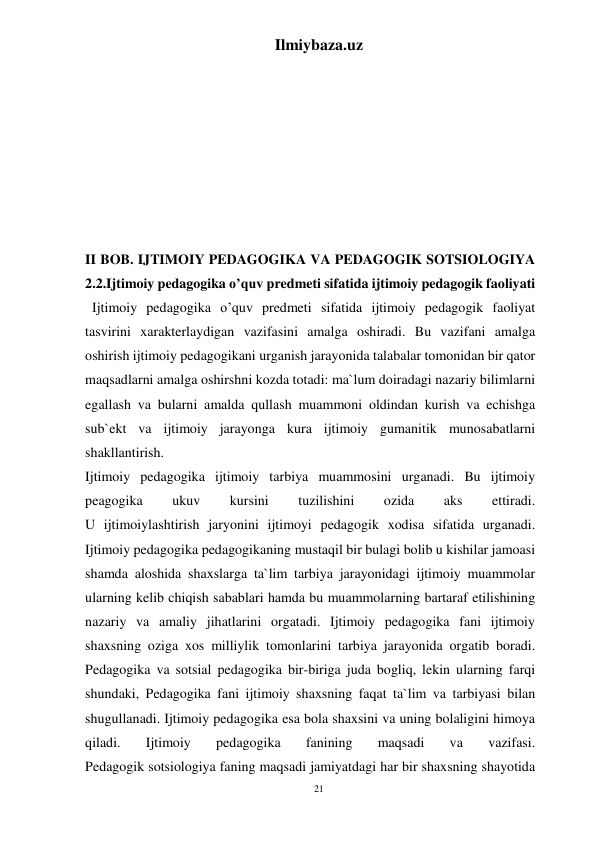 21 
Ilmiybaza.uz 
 
 
 
 
 
 
 
 
II BOB. IJTIMOIY PEDAGOGIKA VA PEDAGOGIK SOTSIOLOGIYA 
2.2.Ijtimoiy pedagogika o’quv predmeti sifatida ijtimoiy pedagogik faoliyati 
  Ijtimoiy pedagogika o’quv predmeti sifatida ijtimoiy pedagogik faoliyat 
tasvirini xarakterlaydigan vazifasini amalga oshiradi. Bu vazifani amalga 
oshirish ijtimoiy pedagogikani urganish jarayonida talabalar tomonidan bir qator 
maqsadlarni amalga oshirshni kozda totadi: ma`lum doiradagi nazariy bilimlarni 
egallash va bularni amalda qullash muammoni oldindan kurish va echishga 
sub`ekt va ijtimoiy jarayonga kura ijtimoiy gumanitik munosabatlarni 
shakllantirish. 
Ijtimoiy pedagogika ijtimoiy tarbiya muammosini urganadi. Bu ijtimoiy 
peagogika 
ukuv 
kursini 
tuzilishini 
ozida 
aks 
ettiradi. 
U ijtimoiylashtirish jaryonini ijtimoyi pedagogik xodisa sifatida urganadi. 
Ijtimoiy pedagogika pedagogikaning mustaqil bir bulagi bolib u kishilar jamoasi 
shamda aloshida shaxslarga ta`lim tarbiya jarayonidagi ijtimoiy muammolar 
ularning kelib chiqish sabablari hamda bu muammolarning bartaraf etilishining 
nazariy va amaliy jihatlarini orgatadi. Ijtimoiy pedagogika fani ijtimoiy 
shaxsning oziga xos milliylik tomonlarini tarbiya jarayonida orgatib boradi. 
Pedagogika va sotsial pedagogika bir-biriga juda bogliq, lekin ularning farqi 
shundaki, Pedagogika fani ijtimoiy shaxsning faqat ta`lim va tarbiyasi bilan 
shugullanadi. Ijtimoiy pedagogika esa bola shaxsini va uning bolaligini himoya 
qiladi. 
Ijtimoiy 
pedagogika 
fanining 
maqsadi 
va 
vazifasi. 
Pedagogik sotsiologiya faning maqsadi jamiyatdagi har bir shaxsning shayotida 
