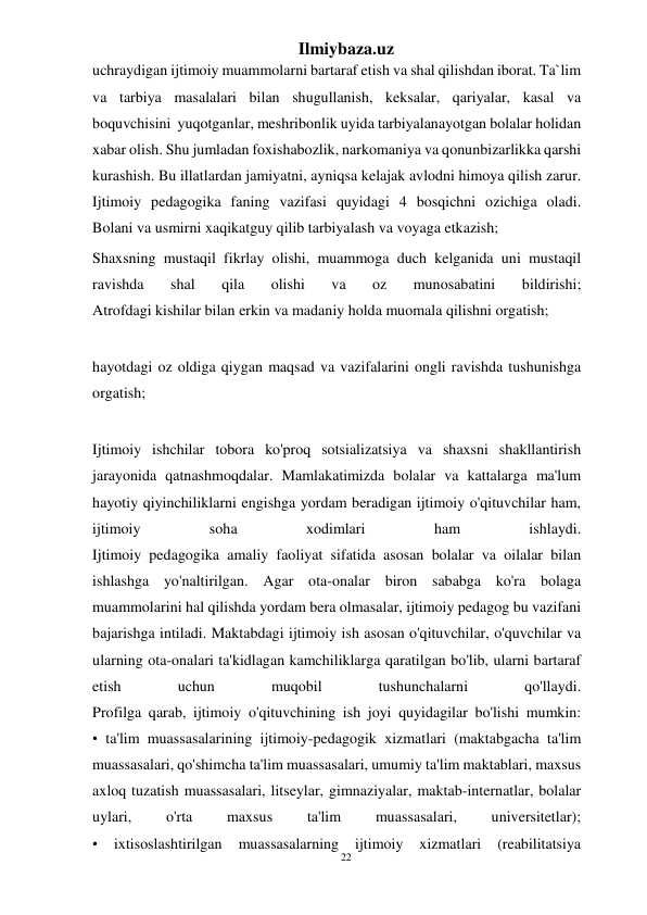 22 
Ilmiybaza.uz 
 
uchraydigan ijtimoiy muammolarni bartaraf etish va shal qilishdan iborat. Ta`lim 
va tarbiya masalalari bilan shugullanish, keksalar, qariyalar, kasal va 
boquvchisini  yuqotganlar, meshribonlik uyida tarbiyalanayotgan bolalar holidan 
xabar olish. Shu jumladan foxishabozlik, narkomaniya va qonunbizarlikka qarshi 
kurashish. Bu illatlardan jamiyatni, ayniqsa kelajak avlodni himoya qilish zarur. 
Ijtimoiy pedagogika faning vazifasi quyidagi 4 bosqichni ozichiga oladi. 
Bolani va usmirni xaqikatguy qilib tarbiyalash va voyaga etkazish; 
Shaxsning mustaqil fikrlay olishi, muammoga duch kelganida uni mustaqil 
ravishda 
shal 
qila 
olishi 
va 
oz 
munosabatini 
bildirishi; 
Atrofdagi kishilar bilan erkin va madaniy holda muomala qilishni orgatish; 
 
hayotdagi oz oldiga qiygan maqsad va vazifalarini ongli ravishda tushunishga 
orgatish; 
 
Ijtimoiy ishchilar tobora ko'proq sotsializatsiya va shaxsni shakllantirish 
jarayonida qatnashmoqdalar. Mamlakatimizda bolalar va kattalarga ma'lum 
hayotiy qiyinchiliklarni engishga yordam beradigan ijtimoiy o'qituvchilar ham, 
ijtimoiy 
soha 
xodimlari 
ham 
ishlaydi. 
Ijtimoiy pedagogika amaliy faoliyat sifatida asosan bolalar va oilalar bilan 
ishlashga yo'naltirilgan. Agar ota-onalar biron sababga ko'ra bolaga 
muammolarini hal qilishda yordam bera olmasalar, ijtimoiy pedagog bu vazifani 
bajarishga intiladi. Maktabdagi ijtimoiy ish asosan o'qituvchilar, o'quvchilar va 
ularning ota-onalari ta'kidlagan kamchiliklarga qaratilgan bo'lib, ularni bartaraf 
etish 
uchun 
muqobil 
tushunchalarni 
qo'llaydi. 
Profilga qarab, ijtimoiy o'qituvchining ish joyi quyidagilar bo'lishi mumkin: 
• ta'lim muassasalarining ijtimoiy-pedagogik xizmatlari (maktabgacha ta'lim 
muassasalari, qo'shimcha ta'lim muassasalari, umumiy ta'lim maktablari, maxsus 
axloq tuzatish muassasalari, litseylar, gimnaziyalar, maktab-internatlar, bolalar 
uylari, 
o'rta 
maxsus 
ta'lim 
muassasalari, 
universitetlar); 
• 
ixtisoslashtirilgan 
muassasalarning 
ijtimoiy 
xizmatlari 
(reabilitatsiya 
