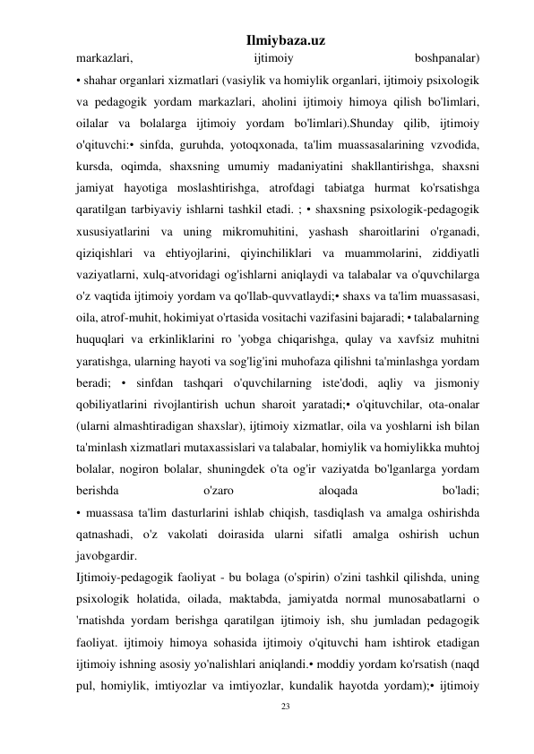 23 
Ilmiybaza.uz 
 
markazlari, 
ijtimoiy 
boshpanalar) 
• shahar organlari xizmatlari (vasiylik va homiylik organlari, ijtimoiy psixologik 
va pedagogik yordam markazlari, aholini ijtimoiy himoya qilish bo'limlari, 
oilalar va bolalarga ijtimoiy yordam bo'limlari).Shunday qilib, ijtimoiy 
o'qituvchi:• sinfda, guruhda, yotoqxonada, ta'lim muassasalarining vzvodida, 
kursda, oqimda, shaxsning umumiy madaniyatini shakllantirishga, shaxsni 
jamiyat hayotiga moslashtirishga, atrofdagi tabiatga hurmat ko'rsatishga 
qaratilgan tarbiyaviy ishlarni tashkil etadi. ; • shaxsning psixologik-pedagogik 
xususiyatlarini va uning mikromuhitini, yashash sharoitlarini o'rganadi, 
qiziqishlari va ehtiyojlarini, qiyinchiliklari va muammolarini, ziddiyatli 
vaziyatlarni, xulq-atvoridagi og'ishlarni aniqlaydi va talabalar va o'quvchilarga 
o'z vaqtida ijtimoiy yordam va qo'llab-quvvatlaydi;• shaxs va ta'lim muassasasi, 
oila, atrof-muhit, hokimiyat o'rtasida vositachi vazifasini bajaradi; • talabalarning 
huquqlari va erkinliklarini ro 'yobga chiqarishga, qulay va xavfsiz muhitni 
yaratishga, ularning hayoti va sog'lig'ini muhofaza qilishni ta'minlashga yordam 
beradi; • sinfdan tashqari o'quvchilarning iste'dodi, aqliy va jismoniy 
qobiliyatlarini rivojlantirish uchun sharoit yaratadi;• o'qituvchilar, ota-onalar 
(ularni almashtiradigan shaxslar), ijtimoiy xizmatlar, oila va yoshlarni ish bilan 
ta'minlash xizmatlari mutaxassislari va talabalar, homiylik va homiylikka muhtoj 
bolalar, nogiron bolalar, shuningdek o'ta og'ir vaziyatda bo'lganlarga yordam 
berishda 
o'zaro 
aloqada 
bo'ladi; 
• muassasa ta'lim dasturlarini ishlab chiqish, tasdiqlash va amalga oshirishda 
qatnashadi, o'z vakolati doirasida ularni sifatli amalga oshirish uchun 
javobgardir. 
Ijtimoiy-pedagogik faoliyat - bu bolaga (o'spirin) o'zini tashkil qilishda, uning 
psixologik holatida, oilada, maktabda, jamiyatda normal munosabatlarni o 
'rnatishda yordam berishga qaratilgan ijtimoiy ish, shu jumladan pedagogik 
faoliyat. ijtimoiy himoya sohasida ijtimoiy o'qituvchi ham ishtirok etadigan 
ijtimoiy ishning asosiy yo'nalishlari aniqlandi.• moddiy yordam ko'rsatish (naqd 
pul, homiylik, imtiyozlar va imtiyozlar, kundalik hayotda yordam);• ijtimoiy 
