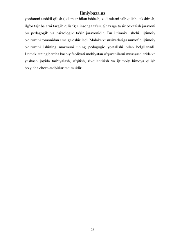 24 
Ilmiybaza.uz 
 
yordamni tashkil qilish (odamlar bilan ishlash, xodimlarni jalb qilish, tekshirish, 
ilg'or tajribalarni targ'ib qilish); • insonga ta'sir. Shaxsga ta'sir o'tkazish jarayoni 
bu pedagogik va psixologik ta'sir jarayonidir. Bu ijtimoiy ishchi, ijtimoiy 
o'qituvchi tomonidan amalga oshiriladi. Malaka xususiyatlariga muvofiq ijtimoiy 
o'qituvchi ishining mazmuni uning pedagogic yo'nalishi bilan belgilanadi. 
Demak, uning barcha kasbiy faoliyati mohiyatan o'quvchilarni muassasalarida va 
yashash joyida tarbiyalash, o'qitish, rivojlantirish va ijtimoiy himoya qilish 
bo'yicha chora-tadbirlar majmuidir. 
 
 
 
 
 
 
 
 
 
 
 
 
 
 
 
 
 
 
 
