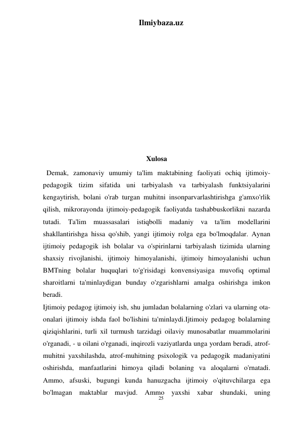 25 
Ilmiybaza.uz 
 
 
 
 
 
 
 
 
 
 
Xulosa 
  Demak, zamonaviy umumiy ta'lim maktabining faoliyati ochiq ijtimoiy-
pedagogik tizim sifatida uni tarbiyalash va tarbiyalash funktsiyalarini 
kengaytirish, bolani o'rab turgan muhitni insonparvarlashtirishga g'amxo'rlik 
qilish, mikrorayonda ijtimoiy-pedagogik faoliyatda tashabbuskorlikni nazarda 
tutadi. Ta'lim muassasalari istiqbolli madaniy va ta'lim modellarini 
shakllantirishga hissa qo'shib, yangi ijtimoiy rolga ega bo'lmoqdalar. Aynan 
ijtimoiy pedagogik ish bolalar va o'spirinlarni tarbiyalash tizimida ularning 
shaxsiy rivojlanishi, ijtimoiy himoyalanishi, ijtimoiy himoyalanishi uchun 
BMTning bolalar huquqlari to'g'risidagi konvensiyasiga muvofiq optimal 
sharoitlarni ta'minlaydigan bunday o'zgarishlarni amalga oshirishga imkon 
beradi. 
Ijtimoiy pedagog ijtimoiy ish, shu jumladan bolalarning o'zlari va ularning ota-
onalari ijtimoiy ishda faol bo'lishini ta'minlaydi.Ijtimoiy pedagog bolalarning 
qiziqishlarini, turli xil turmush tarzidagi oilaviy munosabatlar muammolarini 
o'rganadi, - u oilani o'rganadi, inqirozli vaziyatlarda unga yordam beradi, atrof-
muhitni yaxshilashda, atrof-muhitning psixologik va pedagogik madaniyatini 
oshirishda, manfaatlarini himoya qiladi bolaning va aloqalarni o'rnatadi. 
Ammo, afsuski, bugungi kunda hanuzgacha ijtimoiy o'qituvchilarga ega 
bo'lmagan maktablar mavjud. Ammo yaxshi xabar shundaki, uning 
