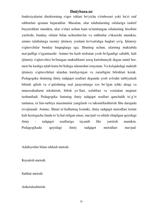 26 
Ilmiybaza.uz 
 
funktsiyalarini direktorning o'quv ishlari bo'yicha o'rinbosari yoki ba'zi sinf 
rahbarlari qisman bajaradilar. Masalan, ular talabalarning oilalariga tashrif 
buyurishlari mumkin, ular o'zlari uchun kam ta'minlangan oilalarning hisobini 
yuritishi, bunday oilalar bilan uchrashuvlar va suhbatlar o'tkazishi mumkin, 
ammo talabalarga rasmiy ijtimoiy yordam ko'rsatishga haqlari yo'q. Ijtimoiy 
o'qituvchilar bunday huquqlarga ega. Shuning uchun, ularning maktabda 
mavjudligi o'zgarmasdir. Ammo bu kasb nisbatan yosh bo'lganligi sababli, hali 
ijtimoiy o'qituvchisi bo'lmagan maktablarni uzoq kutishmaydi degan umid bor, 
men bu kasbga talab katta bo'lishiga ishonishni istayman. Va kelajakdagi maktab 
ijtimoiy o'qituvchilari ulardan kutilayotgan va zarurligini bilishlari kerak. 
Pedagogika ilmining ilmiy tadqiqot usullari deganda yosh avlodni tarbiyalash 
bilimli qilish va o`qitishning real jarayonlarga xos bo`lgan ichki aloqa va 
munosabatlarni tekshirish, bilish yo`llari, uslublari va vositalari majmui 
tushuniladi. Pedagogika fanining ilmiy tadqiqot usullari qanchalik to`g’ri 
tanlansa, ta`lim-tarbiya mazmunini yangilash va takomillashtirish Shu darajada 
rivojlanadi. Ammo, Shuni ta`kidlamoq lozimki, ilmiy tadqiqot metodlari tizimi 
hali hozirgacha fanda to`la hal etilgan emas, mavjud va ishlab chiqilgan quyidagi 
ilmiy 
- 
tadqiqot 
usullariga 
tayanib 
fikr 
yuritish 
mumkin. 
Pedagogikada 
quyidagi 
ilmiy 
tadqiqot 
metodlari 
mavjud: 
 
 
Adabiyotlar bilan ishlash metodi. 
 
Kuzatish metodi. 
 
Suhbat metodi. 
 
Anketalashtirish. 
