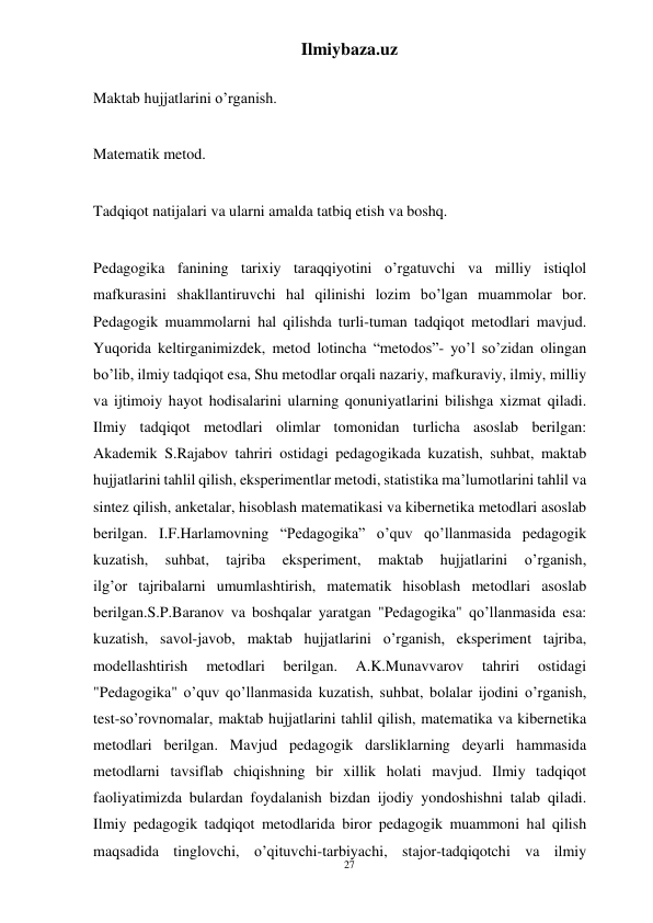 27 
Ilmiybaza.uz 
 
 
Maktab hujjatlarini o’rganish. 
 
Matematik metod. 
 
Tadqiqot natijalari va ularni amalda tatbiq etish va boshq. 
 
Pedagogika fanining tarixiy taraqqiyotini o’rgatuvchi va milliy istiqlol 
mafkurasini shakllantiruvchi hal qilinishi lozim bo’lgan muammolar bor. 
Pedagogik muammolarni hal qilishda turli-tuman tadqiqot metodlari mavjud. 
Yuqorida keltirganimizdek, metod lotincha “metodos”- yo’l so’zidan olingan 
bo’lib, ilmiy tadqiqot esa, Shu metodlar orqali nazariy, mafkuraviy, ilmiy, milliy 
va ijtimoiy hayot hodisalarini ularning qonuniyatlarini bilishga xizmat qiladi. 
Ilmiy tadqiqot metodlari olimlar tomonidan turlicha asoslab berilgan: 
Akademik S.Rajabov tahriri ostidagi pedagogikada kuzatish, suhbat, maktab 
hujjatlarini tahlil qilish, eksperimentlar metodi, statistika ma’lumotlarini tahlil va 
sintez qilish, anketalar, hisoblash matematikasi va kibernetika metodlari asoslab 
berilgan. I.F.Harlamovning “Pedagogika” o’quv qo’llanmasida pedagogik 
kuzatish, 
suhbat, 
tajriba 
eksperiment, 
maktab 
hujjatlarini 
o’rganish, 
ilg’or tajribalarni umumlashtirish, matematik hisoblash metodlari asoslab 
berilgan.S.P.Baranov va boshqalar yaratgan "Pedagogika" qo’llanmasida esa: 
kuzatish, savol-javob, maktab hujjatlarini o’rganish, eksperiment tajriba, 
modellashtirish 
metodlari 
berilgan. 
A.K.Munavvarov 
tahriri 
ostidagi 
"Pedagogika" o’quv qo’llanmasida kuzatish, suhbat, bolalar ijodini o’rganish, 
test-so’rovnomalar, maktab hujjatlarini tahlil qilish, matematika va kibernetika 
metodlari berilgan. Mavjud pedagogik darsliklarning deyarli hammasida 
metodlarni tavsiflab chiqishning bir xillik holati mavjud. Ilmiy tadqiqot 
faoliyatimizda bulardan foydalanish bizdan ijodiy yondoshishni talab qiladi. 
Ilmiy pedagogik tadqiqot metodlarida biror pedagogik muammoni hal qilish 
maqsadida tinglovchi, o’qituvchi-tarbiyachi, stajor-tadqiqotchi va ilmiy 
