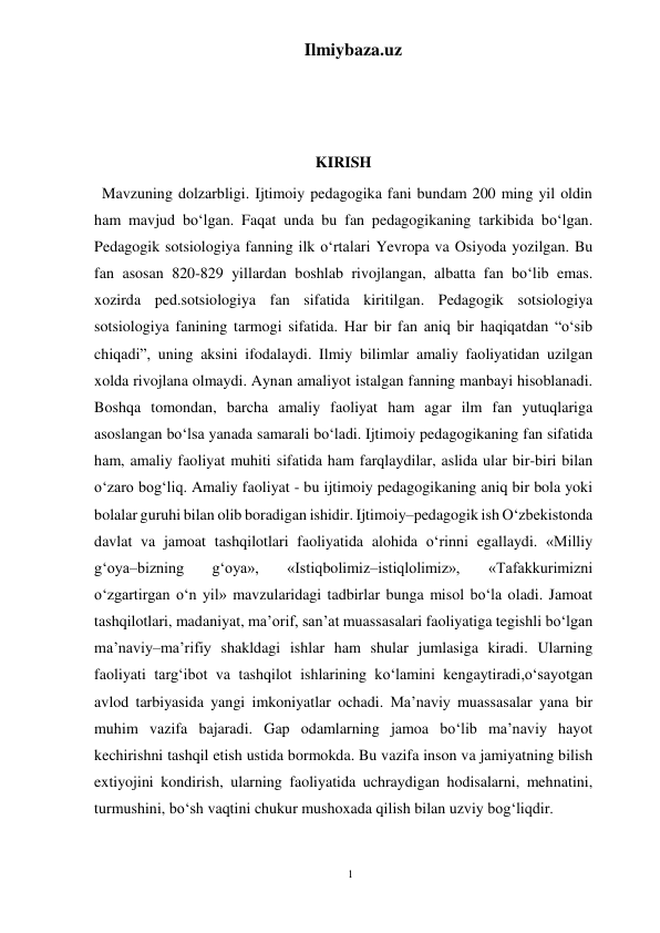 1 
Ilmiybaza.uz 
 
 
 
 
KIRISH 
  Mavzuning dolzarbligi. Ijtimoiy pedagogika fani bundam 200 ming yil oldin 
ham mavjud bo‘lgan. Faqat unda bu fan pedagogikaning tarkibida bo‘lgan. 
Pedagogik sotsiologiya fanning ilk o‘rtalari Yevropa va Osiyoda yozilgan. Bu 
fan asosan 820-829 yillardan boshlab rivojlangan, albatta fan bo‘lib emas. 
xozirda ped.sotsiologiya fan sifatida kiritilgan. Pedagogik sotsiologiya 
sotsiologiya fanining tarmogi sifatida. Har bir fan aniq bir haqiqatdan “o‘sib 
chiqadi”, uning aksini ifodalaydi. Ilmiy bilimlar amaliy faoliyatidan uzilgan 
xolda rivojlana olmaydi. Aynan amaliyot istalgan fanning manbayi hisoblanadi. 
Boshqa tomondan, barcha amaliy faoliyat ham agar ilm fan yutuqlariga 
asoslangan bo‘lsa yanada samarali bo‘ladi. Ijtimoiy pedagogikaning fan sifatida 
ham, amaliy faoliyat muhiti sifatida ham farqlaydilar, aslida ular bir-biri bilan 
o‘zaro bog‘liq. Amaliy faoliyat - bu ijtimoiy pedagogikaning aniq bir bola yoki 
bolalar guruhi bilan olib boradigan ishidir. Ijtimoiy–pedagogik ish O‘zbekistonda 
davlat va jamoat tashqilotlari faoliyatida alohida o‘rinni egallaydi. «Milliy 
g‘oya–bizning 
g‘oya», 
«Istiqbolimiz–istiqlolimiz», 
«Tafakkurimizni 
o‘zgartirgan o‘n yil» mavzularidagi tadbirlar bunga misol bo‘la oladi. Jamoat 
tashqilotlari, madaniyat, ma’orif, san’at muassasalari faoliyatiga tegishli bo‘lgan 
ma’naviy–ma’rifiy shakldagi ishlar ham shular jumlasiga kiradi. Ularning 
faoliyati targ‘ibot va tashqilot ishlarining ko‘lamini kengaytiradi,o‘sayotgan 
avlod tarbiyasida yangi imkoniyatlar ochadi. Ma’naviy muassasalar yana bir 
muhim vazifa bajaradi. Gap odamlarning jamoa bo‘lib ma’naviy hayot 
kechirishni tashqil etish ustida bormokda. Bu vazifa inson va jamiyatning bilish 
extiyojini kondirish, ularning faoliyatida uchraydigan hodisalarni, mehnatini, 
turmushini, bo‘sh vaqtini chukur mushoxada qilish bilan uzviy bog‘liqdir. 
 
