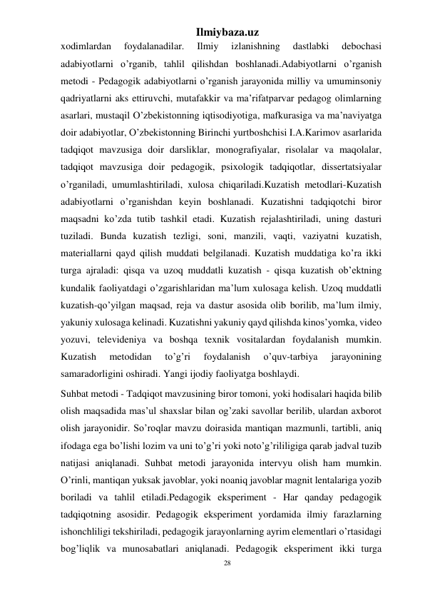 28 
Ilmiybaza.uz 
 
xodimlardan 
foydalanadilar. 
Ilmiy 
izlanishning 
dastlabki 
debochasi 
adabiyotlarni o’rganib, tahlil qilishdan boshlanadi.Adabiyotlarni o’rganish 
metodi - Pedagogik adabiyotlarni o’rganish jarayonida milliy va umuminsoniy 
qadriyatlarni aks ettiruvchi, mutafakkir va ma’rifatparvar pedagog olimlarning 
asarlari, mustaqil O’zbekistonning iqtisodiyotiga, mafkurasiga va ma’naviyatga 
doir adabiyotlar, O’zbekistonning Birinchi yurtboshchisi I.A.Karimov asarlarida 
tadqiqot mavzusiga doir darsliklar, monografiyalar, risolalar va maqolalar, 
tadqiqot mavzusiga doir pedagogik, psixologik tadqiqotlar, dissertatsiyalar 
o’rganiladi, umumlashtiriladi, xulosa chiqariladi.Kuzatish metodlari-Kuzatish 
adabiyotlarni o’rganishdan keyin boshlanadi. Kuzatishni tadqiqotchi biror 
maqsadni ko’zda tutib tashkil etadi. Kuzatish rejalashtiriladi, uning dasturi 
tuziladi. Bunda kuzatish tezligi, soni, manzili, vaqti, vaziyatni kuzatish, 
materiallarni qayd qilish muddati belgilanadi. Kuzatish muddatiga ko’ra ikki 
turga ajraladi: qisqa va uzoq muddatli kuzatish - qisqa kuzatish ob’ektning 
kundalik faoliyatdagi o’zgarishlaridan ma’lum xulosaga kelish. Uzoq muddatli 
kuzatish-qo’yilgan maqsad, reja va dastur asosida olib borilib, ma’lum ilmiy, 
yakuniy xulosaga kelinadi. Kuzatishni yakuniy qayd qilishda kinos’yomka, video 
yozuvi, televideniya va boshqa texnik vositalardan foydalanish mumkin. 
Kuzatish 
metodidan 
to’g’ri 
foydalanish 
o’quv-tarbiya 
jarayonining 
samaradorligini oshiradi. Yangi ijodiy faoliyatga boshlaydi. 
Suhbat metodi - Tadqiqot mavzusining biror tomoni, yoki hodisalari haqida bilib 
olish maqsadida mas’ul shaxslar bilan og’zaki savollar berilib, ulardan axborot 
olish jarayonidir. So’roqlar mavzu doirasida mantiqan mazmunli, tartibli, aniq 
ifodaga ega bo’lishi lozim va uni to’g’ri yoki noto’g’rililigiga qarab jadval tuzib 
natijasi aniqlanadi. Suhbat metodi jarayonida intervyu olish ham mumkin. 
O’rinli, mantiqan yuksak javoblar, yoki noaniq javoblar magnit lentalariga yozib 
boriladi va tahlil etiladi.Pedagogik eksperiment - Har qanday pedagogik 
tadqiqotning asosidir. Pedagogik eksperiment yordamida ilmiy farazlarning 
ishonchliligi tekshiriladi, pedagogik jarayonlarning ayrim elementlari o’rtasidagi 
bog’liqlik va munosabatlari aniqlanadi. Pedagogik eksperiment ikki turga 
