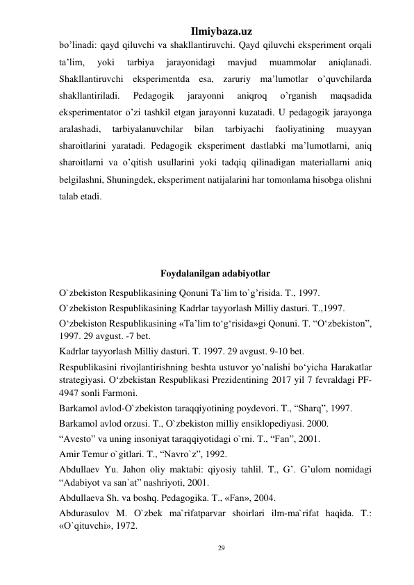 29 
Ilmiybaza.uz 
 
bo’linadi: qayd qiluvchi va shakllantiruvchi. Qayd qiluvchi eksperiment orqali 
ta’lim, 
yoki 
tarbiya 
jarayonidagi 
mavjud 
muammolar 
aniqlanadi. 
Shakllantiruvchi eksperimentda esa, zaruriy ma’lumotlar o’quvchilarda 
shakllantiriladi. 
Pedagogik 
jarayonni 
aniqroq 
o’rganish 
maqsadida 
eksperimentator o’zi tashkil etgan jarayonni kuzatadi. U pedagogik jarayonga 
aralashadi, 
tarbiyalanuvchilar 
bilan 
tarbiyachi 
faoliyatining 
muayyan 
sharoitlarini yaratadi. Pedagogik eksperiment dastlabki ma’lumotlarni, aniq 
sharoitlarni va o’qitish usullarini yoki tadqiq qilinadigan materiallarni aniq 
belgilashni, Shuningdek, eksperiment natijalarini har tomonlama hisobga olishni 
talab etadi.  
 
 
 
Foydalanilgan adabiyotlar 
O`zbekiston Respublikasining Qonuni Ta`lim to`g’risida. T., 1997. 
O`zbekiston Respublikasining Kadrlar tayyorlash Milliy dasturi. T.,1997. 
O‘zbekiston Respublikasining «Ta’lim to‘g‘risida»gi Qonuni. T. “O‘zbekiston”, 
1997. 29 avgust. -7 bet. 
Kadrlar tayyorlash Milliy dasturi. T. 1997. 29 avgust. 9-10 bet. 
Respublikasini rivojlantirishning beshta ustuvor yo’nalishi bo‘yicha Harakatlar 
strategiyasi. O‘zbekistan Respublikasi Prezidentining 2017 yil 7 fevraldagi PF-
4947 sonli Farmoni. 
Barkamol avlod-O`zbekiston taraqqiyotining poydevori. T., “Sharq”, 1997. 
Barkamol avlod orzusi. T., O`zbekiston milliy ensiklopediyasi. 2000. 
“Avesto” va uning insoniyat taraqqiyotidagi o`rni. T., “Fan”, 2001. 
Amir Temur o`gitlari. T., “Navro`z”, 1992. 
Abdullaev Yu. Jahon oliy maktabi: qiyosiy tahlil. T., G’. G’ulom nomidagi 
“Adabiyot va san`at” nashriyoti, 2001. 
Abdullaeva Sh. va boshq. Pedagogika. T., «Fan», 2004. 
Abdurasulov M. O`zbek ma`rifatparvar shoirlari ilm-ma`rifat haqida. T.: 
«O`qituvchi», 1972. 
