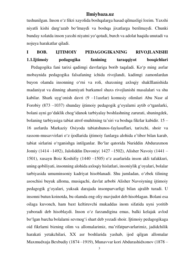 3 
Ilmiybaza.uz 
 
tushunilgan. Inson o‘z fikri xayolida boshqalarga hasad qilmasligi lozim. Yaxshi 
niyatli kishi darg‘azab bo‘lmaydi va boshqa jixatlarga berilmaydi. Chunki 
bunday xolatda inson yaxshi niyatni yo‘qotadi, burch va adolat haqida unutadi va 
nojuya harakatlar qiladi. 
I 
BOB. 
IJTIMOIY 
PEDAGOGIKANING 
RIVOJLANISHI 
1.1.Ijtimoiy 
pedagogika 
fanining 
taraqqiyot 
bosqichlari 
    Pedagogika fani tarixi qadimgi davrlariga borib taqaladi. Ko‘p ming asrlar 
mobaynida pedagogika falsafaning ichida rivojlandi, kadimgi zamonlardan 
buyon olamda insonning o‘rni va roli, shaxsning axloqiy shaklllanishida 
madaniyat va dinning ahamiyati barkamol shaxs rivojlanishi masalalari va shu 
kabilar. Shark uyg‘onish davri (9 –11asrlar) komusiy olimlari Abu Nasr al 
Forobiy (873 –1037) shunday ijtimoiy pedagogik g‘oyalarni aytib o‘tganlarki, 
bolani ayni go‘daklik chog‘idanok tarbiyalay boshlashning zarurati, shuningdek, 
bolaning tarbiyasiga tabiat atrof-muhitning ta’siri va boshqa fikrlar kabidir. 15 –
16 asrlarda Markaziy Osiyoda tabiatshunos-faylasuflari, tarixchi, shoir va 
rassom-musavvirlari o‘z ijodlarida ijtimoiy fanlarga alohida e’tibor bilan karab, 
tabiat sirlarini o‘rganishga intilganlar. Bo‘lar qatorida Nuriddin Abduraxmon 
Jomiy (1414 –1492), Jaloliddin Davoniy( 1427 –1502), Alisher Navoiy (1441 –
1501), xusayn Boiz Koshifiy (1440 –1505) o‘z asarlarida inson akli tafakkuri, 
uning qobiliyati, insonning alohida axloqiy hislatlari, insoniylik g‘oyalari, bolalar 
tarbiyasida umuminsoniy kadriyat hisoblanadi. Shu jumladan, o‘zbek tilining 
asoschisi buyuk alloma, musiqachi, davlat arbobi Alisher Navoiyning ijtimoiy 
pedagogik g‘oyalari, yuksak darajada insonparvarligi bilan ajralib turadi. U 
insonni butun koinotda, bu olamda eng oliy mavjudot deb hisoblagan. Bolani esa 
oilaga kuvonch, ham baxt keltiruvchi mukaddas inom sifatida uyni yoritib 
yuboradi deb hisoblaydi. Inson o‘z farzandigina emas, balki kelajak avlod 
bo‘lgan barcha bolalarni sevmog‘i shart deb yozadi shoir. Ijtimoiy pedagogikaga 
oid fikrlarni bizning olim va allomalarimiz, ma’rifatparvarlarimiz, jadidchilik 
harakati yetakchilari, XX asr boshlarida yashab, ijod qilgan allomalar 
Maxmudxuja Bexbudiy (1874 –1919), Munavvar kori Abdurashidxonov (1878 –
