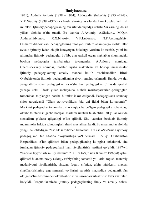 4 
Ilmiybaza.uz 
 
1931), Abdulla Avloniy (1878 – 1934), Abduqodir Shako‘riy (1875 –1943), 
X.X.Niyoziy (1839 –1929) va boshqalarning asarlarida ham ko‘plab keltirish 
mumkin. Ijtimoiy pedagogikaning fan sifatida vujudga kelishi XX asrning 20-30 
yillari alohida o‘rin tutadi. Bu davrda A.Avloniy, A.Shakuriy, M.Qori 
Abdurashidxonov, 
X.X.Niyoziy, 
V.F.Lubensov, 
N.P.Arxongelskiy, 
O,Sharofiddinov kabi pedagoglarning faoliyati muhim ahamiyatga molik. Ular 
avvalo ijtimoiy izdan chiqib ketayotgan bolalarga yordam ko‘rsatish, ya’ni bu 
allomalar ijtimoiy pedagoglar bo‘lib, ular tashqil etgan maktablar shuningdek, 
boshqa 
pedagoglar 
tajribalariga 
tayanganlar. 
A.Avloniy 
nomidagi 
Chernishevskiy nomidagi bolalar tajriba maktablari va boshqa muassasalar 
ijtimoiy 
pedagogikaning 
amaliy 
manbai bo‘lib hisoblanadilar. 
Birok 
O‘zbekistonda ijtimoiy pedagogikaning rivoji amalga oshmadi. Bunda avvalgi 
yangi ittifok sovet pedagogikasi va o‘sha davr pedagogikasi o‘rtasida ajralish 
yuzaga keldi. Uzok yillar mobaynida o‘zbek marifatparvarlari-pedagoglari 
tomonidan to‘plangan barcha bilimlar inkor etilgandi. Pedagogikada shunday 
shior tarqalgandi “Olam zo‘ravonlikdir, biz uni ildizi bilan ko‘paramiz”. 
Marksist pedagoglar tomonidan, shu vaqtgacha bo‘lgan pedagogika sohasidagi 
oktabr to‘ntarilishigacha bo‘lgan asarlarni unutish talab etildi. 30 yillar oxirida 
sotsializm g‘alaba qilganligi e’lon qilindi. Shu vaktdan boshlab ijtimoiy 
muammolar hakida sukut saqlash sharti mustahkamlandi. Bu muammolar alohida 
yengil hal etiladigan, “esqilik sarqiti”deb baholandi. Bu esa o‘z o‘rnida ijtimoiy 
pedagogikani fan sifatida rivojlanishiga yo‘l bermadi. 1991-yil O‘zbekiston 
Respublikasi e’lon qilinishi bilan pedagogikaning ko‘pgina sohalarini, shu 
jumladan ijtimoiy pedagogikani ham rivojlantirish vazifasi qo‘yildi. 1997-yil 
“Kadrlar tayyorlash milliy dasturi”, “Ta’lim to‘g‘risida Konun” 1997yil) qabul 
qilinishi bilan ma’naviy-axloqiy tarbiya’ning samarali yo‘llarini topish, manaviy 
madaniyatni rivojlantirish, shaxsni fuqaro sifatida, erkin tafakkurli shaxsni 
shakllantirishning eng samarali yo‘llarini yaratish maqsadida pedagogik fan 
oldiga ta’lim tizimini demokratlashtirish va insonparvarlashtirish kabi vazifalari 
ko‘yildi. Respublikamizda ijtimoiy pedagogikaning ilmiy va amaliy sohasi 
