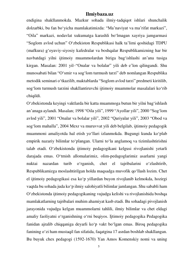 5 
Ilmiybaza.uz 
 
endigina shakllanmokda. Mazkur sohada ilmiy-tadqiqot ishlari shunchalik 
dolzarbki, bu fan bo‘yicha mamlakatimizda: “Ma’naviyat va ma’rifat markazi”, 
“Oila” markazi, nodavlat xukumatga karashli bo‘lmagan xayriya jamgarmasi 
“Soglom avlod uchun” O‘zbekiston Respublikasi halk ta’limi qoshidagi TDPU 
(mafkura) g‘oyaviy-siyosiy kafedralar va boshqalar Respublikamizning har bir 
navbatdagi yilni ijtimoiy muammolardan biriga bag‘ishlashi an’ana tusiga 
kirgan. Masalan: 2001 yil–“Onalar va bolalar” yili deb e’lon qilingandi. Shu 
munosabati bilan “O‘smir va sog‘lom turmush tarzi” deb nomlangan Respublika 
metodik seminari o‘tkazilib, maktablarda “Soglom avlod tarzi” predmeti kiritilib, 
sog‘lom turmush tarzini shakllantiruvchi ijtimoiy muammolar masalalari ko‘rib 
chiqildi. 
O‘zbekistonda keyingi vaktlarda bir katta muammoga butun bir yilni bag‘ishlash 
an’anaga aylandi. Masalan; 1998 “Oila yili”, 1999 “Ayollar yili”, 2000 “Sog‘lom 
avlod yili”, 2001 “Onalar va bolalar yili”, 2002 “Qariyalar yili”, 2003 “Obod va 
sog‘lom mahalla”, 2004 Mexr va muruvvat yili deb belgilab, ijtimoiy pedagogik 
muammoni amaliyotda hal etish yo‘llari izlanmokda. Bugungi kunda ko‘plab 
empirik nazariy bilimlar to‘plangan. Ularni to‘la anglamoq va tizimlashtirishni 
talab etadi. O‘zbekistonda ijtimoiy pedagogikani kelgusi rivojlanishi yetarli 
darajada emas. O‘tmish allomalarimiz, olim-pedagoglarimiz asarlarni yangi 
nuktai 
nazardan 
turib 
o‘rganish, 
chet 
el 
tajribalarini 
o‘zlashtirib, 
Respublikamizga moslashtirilgan holda maqsadga muvofik qo‘llash lozim. Chet 
el ijtimoiy pedagogikasi esa ko‘p yillardan buyon rivojlanib kelmokda, hozirgi 
vaqtda bu sohada juda ko‘p ilmiy salohiyatli bilimlar jamlangan. Shu sababli ham 
O‘zbekistonda ijtimoiy pedagogikaning vujudga kelishi va rivojlanishida boshqa 
mamlakatlarning tajribalari muhim ahamiyat kasb etadi. Bu sohadagi pivojlanish 
jarayonida vujudga kelgan muammolarni tahlili, ilmiy bilimlar va chet eldagi 
amaliy faoliyatni o‘rganishning o‘rni beqiyos. Ijtimoiy pedagogika Pedagogika 
fanidan ajralib chiqqaniga deyarli ko‘p vakt bo‘lgan emas. Biroq pedagogika 
fanining o‘zi ham mustaqil fan sifatida, faqatgina 17 asrdan boshlab shakllangan. 
Bu buyuk chex pedagogi (1592-1670) Yan Amos Komenskiy nomi va uning 
