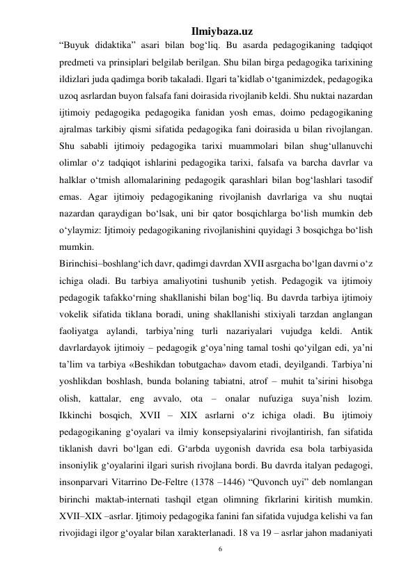 6 
Ilmiybaza.uz 
 
“Buyuk didaktika” asari bilan bog‘liq. Bu asarda pedagogikaning tadqiqot 
predmeti va prinsiplari belgilab berilgan. Shu bilan birga pedagogika tarixining 
ildizlari juda qadimga borib takaladi. Ilgari ta’kidlab o‘tganimizdek, pedagogika 
uzoq asrlardan buyon falsafa fani doirasida rivojlanib keldi. Shu nuktai nazardan 
ijtimoiy pedagogika pedagogika fanidan yosh emas, doimo pedagogikaning 
ajralmas tarkibiy qismi sifatida pedagogika fani doirasida u bilan rivojlangan. 
Shu sababli ijtimoiy pedagogika tarixi muammolari bilan shug‘ullanuvchi 
olimlar o‘z tadqiqot ishlarini pedagogika tarixi, falsafa va barcha davrlar va 
halklar o‘tmish allomalarining pedagogik qarashlari bilan bog‘lashlari tasodif 
emas. Agar ijtimoiy pedagogikaning rivojlanish davrlariga va shu nuqtai 
nazardan qaraydigan bo‘lsak, uni bir qator bosqichlarga bo‘lish mumkin deb 
o‘ylaymiz: Ijtimoiy pedagogikaning rivojlanishini quyidagi 3 bosqichga bo‘lish 
mumkin. 
Birinchisi–boshlang‘ich davr, qadimgi davrdan XVII asrgacha bo‘lgan davrni o‘z 
ichiga oladi. Bu tarbiya amaliyotini tushunib yetish. Pedagogik va ijtimoiy 
pedagogik tafakko‘rning shakllanishi bilan bog‘liq. Bu davrda tarbiya ijtimoiy 
vokelik sifatida tiklana boradi, uning shakllanishi stixiyali tarzdan anglangan 
faoliyatga aylandi, tarbiya’ning turli nazariyalari vujudga keldi. Antik 
davrlardayok ijtimoiy – pedagogik g‘oya’ning tamal toshi qo‘yilgan edi, ya’ni 
ta’lim va tarbiya «Beshikdan tobutgacha» davom etadi, deyilgandi. Tarbiya’ni 
yoshlikdan boshlash, bunda bolaning tabiatni, atrof – muhit ta’sirini hisobga 
olish, kattalar, eng avvalo, ota – onalar nufuziga suya’nish lozim. 
Ikkinchi bosqich, XVII – XIX asrlarni o‘z ichiga oladi. Bu ijtimoiy 
pedagogikaning g‘oyalari va ilmiy konsepsiyalarini rivojlantirish, fan sifatida 
tiklanish davri bo‘lgan edi. G‘arbda uygonish davrida esa bola tarbiyasida 
insoniylik g‘oyalarini ilgari surish rivojlana bordi. Bu davrda italyan pedagogi, 
insonparvari Vitarrino De-Feltre (1378 –1446) “Quvonch uyi” deb nomlangan 
birinchi maktab-internati tashqil etgan olimning fikrlarini kiritish mumkin. 
XVII–XIX –asrlar. Ijtimoiy pedagogika fanini fan sifatida vujudga kelishi va fan 
rivojidagi ilgor g‘oyalar bilan xarakterlanadi. 18 va 19 – asrlar jahon madaniyati 
