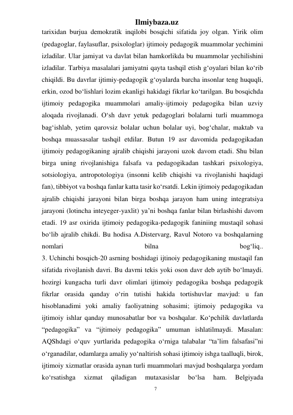 7 
Ilmiybaza.uz 
 
tarixidan burjua demokratik inqilobi bosqichi sifatida joy olgan. Yirik olim 
(pedagoglar, faylasuflar, psixologlar) ijtimoiy pedagogik muammolar yechimini 
izladilar. Ular jamiyat va davlat bilan hamkorlikda bu muammolar yechilishini 
izladilar. Tarbiya masalalari jamiyatni qayta tashqil etish g‘oyalari bilan ko‘rib 
chiqildi. Bu davrlar ijtimiy-pedagogik g‘oyalarda barcha insonlar teng huquqli, 
erkin, ozod bo‘lishlari lozim ekanligi hakidagi fikrlar ko‘tarilgan. Bu bosqichda 
ijtimoiy pedagogika muammolari amaliy-ijtimoiy pedagogika bilan uzviy 
aloqada rivojlanadi. O‘sh davr yetuk pedagoglari bolalarni turli muammoga 
bag‘ishlab, yetim qarovsiz bolalar uchun bolalar uyi, bog‘chalar, maktab va 
boshqa muassasalar tashqil etdilar. Butun 19 asr davomida pedagogikadan 
ijtimoiy pedagogikaning ajralib chiqishi jarayoni uzok davom etadi. Shu bilan 
birga uning rivojlanishiga falsafa va pedagogikadan tashkari psixologiya, 
sotsiologiya, antropotologiya (insonni kelib chiqishi va rivojlanishi haqidagi 
fan), tibbiyot va boshqa fanlar katta tasir ko‘rsatdi. Lekin ijtimoiy pedagogikadan 
ajralib chiqishi jarayoni bilan birga boshqa jarayon ham uning integratsiya 
jarayoni (lotincha inteyeger-yaxlit) ya’ni boshqa fanlar bilan birlashishi davom 
etadi. 19 asr oxirida ijtimoiy pedagogika-pedagogik faniniing mustaqil sohasi 
bo‘lib ajralib chikdi. Bu hodisa A.Distervarg, Ravul Notoro va boshqalarning 
nomlari 
bilna 
bog‘liq.. 
3. Uchinchi bosqich-20 asrning boshidagi ijtinoiy pedagogikaning mustaqil fan 
sifatida rivojlanish davri. Bu davrni tekis yoki oson davr deb aytib bo‘lmaydi. 
hozirgi kungacha turli davr olimlari ijtimoiy pedagogika boshqa pedagogik 
fikrlar orasida qanday o‘rin tutishi hakida tortishuvlar mavjud: u fan 
hisoblanadimi yoki amaliy faoliyatning sohasimi; ijtimoiy pedagogika va 
ijtimoiy ishlar qanday munosabatlar bor va boshqalar. Ko‘pchilik davlatlarda 
“pedagogika” va “ijtimoiy pedagogika” umuman ishlatilmaydi. Masalan: 
AQShdagi o‘quv yurtlarida pedagogika o‘rniga talabalar “ta’lim falsafasi”ni 
o‘rganadilar, odamlarga amaliy yo‘naltirish sohasi ijtimoiy ishga taalluqli, birok, 
ijtimoiy xizmatlar orasida aynan turli muammolari mavjud boshqalarga yordam 
ko‘rsatishga 
xizmat 
qiladigan 
mutaxasislar 
bo‘lsa 
ham. 
Belgiyada 
