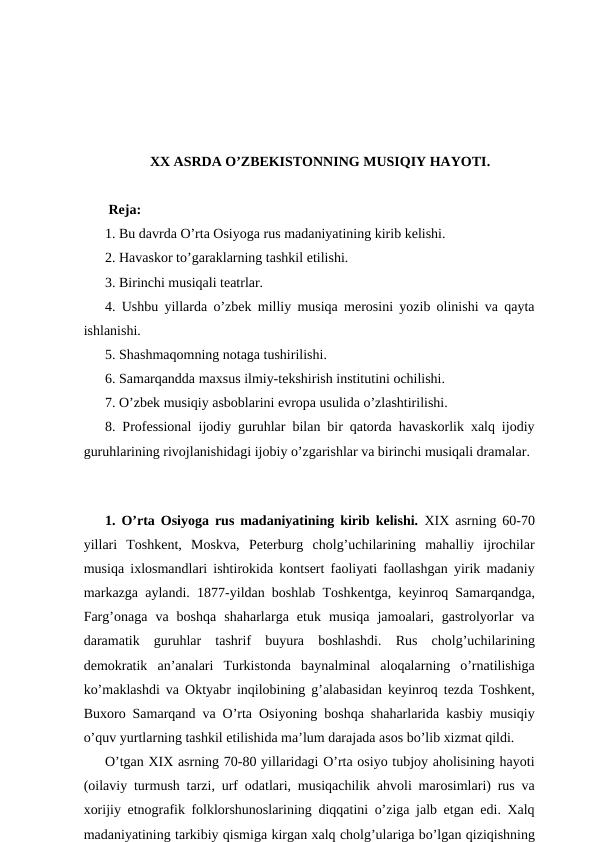 XX ASRDA O’ZBEKISTONNING MUSIQIY HAYOTI.
 Reja:
1. Bu davrda O’rta Osiyoga rus madaniyatining kirib kelishi. 
2. Havaskor to’garaklarning tashkil etilishi. 
3. Birinchi musiqali teatrlar.
4. Ushbu yillarda o’zbek milliy musiqa merosini yozib olinishi va qayta
ishlanishi.
5. Shashmaqomning notaga tushirilishi.
6. Samarqandda maxsus ilmiy-tekshirish institutini ochilishi. 
7. O’zbek musiqiy asboblarini evropa usulida o’zlashtirilishi.
8. Professional ijodiy guruhlar bilan bir qatorda havaskorlik xalq ijodiy
guruhlarining rivojlanishidagi ijobiy o’zgarishlar va birinchi musiqali dramalar.
 
1. O’rta Osiyoga rus madaniyatining kirib kelishi. XIX asrning 60-70
yillari  Toshkent,  Moskva,  Peterburg  cholg’uchilarining  mahalliy  ijrochilar
musiqa ixlosmandlari ishtirokida kontsert faoliyati faollashgan yirik madaniy
markazga aylandi. 1877-yildan boshlab Toshkentga, keyinroq Samarqandga,
Farg’onaga  va  boshqa  shaharlarga  etuk  musiqa  jamoalari,  gastrolyorlar  va
daramatik  guruhlar  tashrif  buyura  boshlashdi.  Rus  cholg’uchilarining
demokratik  an’analari  Turkistonda  baynalminal  aloqalarning  o’rnatilishiga
ko’maklashdi va Oktyabr inqilobining g’alabasidan keyinroq tezda Toshkent,
Buxoro Samarqand va O’rta Osiyoning boshqa shaharlarida kasbiy musiqiy
o’quv yurtlarning tashkil etilishida ma’lum darajada asos bo’lib xizmat qildi.
O’tgan XIX asrning 70-80 yillaridagi O’rta osiyo tubjoy aholisining hayoti
(oilaviy turmush tarzi, urf odatlari, musiqachilik ahvoli marosimlari) rus va
xorijiy etnografik folklorshunoslarining diqqatini o’ziga jalb etgan edi. Xalq
madaniyatining tarkibiy qismiga kirgan xalq cholg’ulariga bo’lgan qiziqishning
