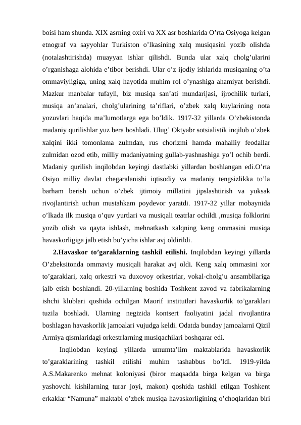 boisi ham shunda. XIX asrning oxiri va XX asr boshlarida O’rta Osiyoga kelgan
etnograf  va  sayyohlar  Turkiston  o’lkasining  xalq  musiqasini  yozib  olishda
(notalashtirishda)  muayyan  ishlar  qilishdi.  Bunda  ular  xalq  cholg’ularini
o’rganishaga alohida e’tibor berishdi. Ular o’z ijodiy ishlarida musiqaning o’ta
ommaviyligiga, uning xalq hayotida muhim rol o’ynashiga ahamiyat berishdi.
Mazkur  manbalar  tufayli, biz musiqa  san’ati  mundarijasi,  ijrochilik turlari,
musiqa  an’analari,  cholg’ularining  ta’riflari,  o’zbek  xalq  kuylarining  nota
yozuvlari haqida ma’lumotlarga ega bo’ldik. 1917-32 yillarda O’zbekistonda
madaniy qurilishlar yuz bera boshladi. Ulug’ Oktyabr sotsialistik inqilob o’zbek
xalqini  ikki  tomonlama  zulmdan,  rus  chorizmi  hamda  mahalliy  feodallar
zulmidan ozod etib, milliy madaniyatning gullab-yashnashiga yo’l ochib berdi.
Madaniy qurilish inqilobdan keyingi dastlabki yillardan boshlangan edi.O’rta
Osiyo  milliy  davlat  chegaralanishi  iqtisodiy  va  madaniy  tengsizlikka  to’la
barham  berish  uchun  o’zbek  ijtimoiy  millatini  jipslashtirish  va  yuksak
rivojlantirish uchun mustahkam poydevor yaratdi. 1917-32 yillar mobaynida
o’lkada ilk musiqa o’quv yurtlari va musiqali teatrlar ochildi ,musiqa folklorini
yozib olish va qayta ishlash, mehnatkash xalqning keng ommasini  musiqa
havaskorligiga jalb etish bo’yicha ishlar avj oldirildi.
2.Havaskor to’garaklarning tashkil etilishi. Inqilobdan keyingi yillarda
O’zbeksitonda ommaviy musiqali harakat avj oldi. Keng xalq ommasini xor
to’garaklari, xalq orkestri va duxovoy orkestrlar, vokal-cholg’u ansambllariga
jalb etish boshlandi. 20-yillarning boshida Toshkent zavod va fabrikalarning
ishchi  klublari  qoshida  ochilgan  Maorif  institutlari  havaskorlik  to’garaklari
tuzila  boshladi.  Ularning  negizida  kontsert  faoliyatini  jadal  rivojlantira
boshlagan havaskorlik jamoalari vujudga keldi. Odatda bunday jamoalarni Qizil
Armiya qismlaridagi orkestrlarning musiqachilari boshqarar edi.
 Inqilobdan  keyingi  yillarda  umumta’lim  maktablarida  havaskorlik
to’garaklarining  tashkil  etilishi  muhim  tashabbus  bo’ldi.  1919-yilda
A.S.Makarenko  mehnat  koloniyasi  (biror  maqsadda  birga  kelgan  va  birga
yashovchi  kishilarning turar  joyi, makon)  qoshida tashkil  etilgan Toshkent
erkaklar “Namuna” maktabi o’zbek musiqa havaskorligining o’choqlaridan biri
