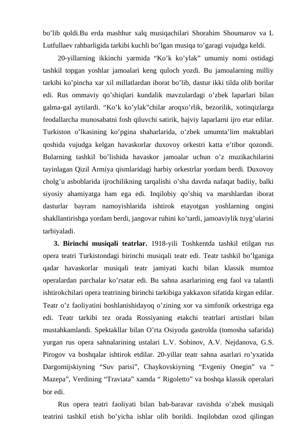 bo’lib qoldi.Bu erda mashhur xalq musiqachilari Shorahim Shoumarov va L
Lutfullaev rahbarligida tarkibi kuchli bo’lgan musiqa to’garagi vujudga keldi.
 20-yillarning ikkinchi  yarmida “Ko’k ko’ylak” umumiy nomi  ostidagi
tashkil topgan yoshlar jamoalari keng quloch yozdi. Bu jamoalarning milliy
tarkibi ko’pincha xar xil millatlardan iborat bo’lib, dastur ikki tilda olib borilar
edi. Rus ommaviy qo’shiqlari kundalik mavzulardagi o’zbek laparlari bilan
galma-gal aytilardi. “Ko’k ko’ylak”chilar aroqxo’rlik, bezorilik, xotinqizlarga
feodallarcha munosabatni fosh qiluvchi satirik, hajviy laparlarni ijro etar edilar.
Turkiston o’lkasining ko’pgina shaharlarida, o’zbek umumta’lim maktablari
qoshida vujudga kelgan havaskorlar duxovoy orkestri katta e’tibor qozondi.
Bularning  tashkil  bo’lishida  havaskor  jamoalar  uchun  o’z  muzikachilarini
tayinlagan Qizil Armiya qismlaridagi harbiy orkestrlar yordam berdi. Duxovoy
cholg’u asboblarida ijrochilikning tarqalishi o’sha davrda nafaqat badiiy, balki
siyosiy  ahamiyatga  ham  ega  edi.  Inqilobiy  qo’shiq  va  marshlardan  iborat
dasturlar  bayram  namoyishlarida  ishtirok  etayotgan  yoshlarning  ongini
shakllantirishga yordam berdi, jangovar ruhini ko’tardi, jamoaviylik tuyg’ularini
tarbiyaladi.
3. Birinchi musiqali  teatrlar. 1918-yili Toshkentda tashkil  etilgan rus
opera teatri Turkistondagi birinchi musiqali teatr edi. Teatr tashkil bo’lganiga
qadar  havaskorlar  musiqali  teatr  jamiyati  kuchi  bilan  klassik  mumtoz
operalardan parchalar ko’rsatar edi. Bu sahna asarlarining eng faol va talantli
ishtirokchilari opera teatrining birinchi tarkibiga yakkaxon sifatida kirgan edilar.
Teatr o’z faoliyatini boshlanishidayoq o’zining xor va simfonik orkestriga ega
edi.  Teatr  tarkibi  tez  orada  Rossiyaning  etakchi  teatrlari  artistlari  bilan
mustahkamlandi. Spektakllar bilan O’rta Osiyoda gastrolda (tomosha safarida)
yurgan rus opera sahnalarining ustalari L.V. Sobinov, A.V. Nejdanova, G.S.
Pirogov va boshqalar ishtirok etdilar. 20-yillar teatr sahna asarlari ro’yxatida
Dargomijskiyning  “Suv  parisi”,  Chaykovskiyning  “Evgeniy  Onegin”  va  “
Mazepa”, Verdining “Traviata” xamda “ Rigoletto” va boshqa klassik operalari
bor edi.
 Rus  opera  teatri  faoliyati  bilan  bab-baravar  ravishda  o’zbek  musiqali
teatrini  tashkil  etish  bo’yicha  ishlar  olib  borildi.  Inqilobdan  ozod  qilingan
