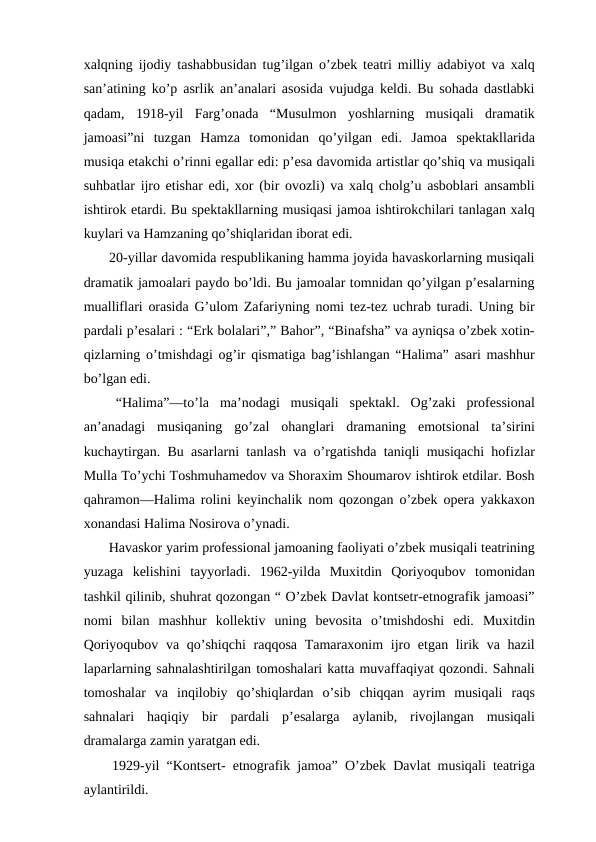xalqning ijodiy tashabbusidan tug’ilgan o’zbek teatri milliy adabiyot va xalq
san’atining ko’p asrlik an’analari asosida vujudga keldi. Bu sohada dastlabki
qadam,  1918-yil  Farg’onada  “Musulmon  yoshlarning  musiqali  dramatik
jamoasi”ni  tuzgan  Hamza  tomonidan  qo’yilgan  edi.  Jamoa  spektakllarida
musiqa etakchi o’rinni egallar edi: p’esa davomida artistlar qo’shiq va musiqali
suhbatlar ijro etishar edi, xor (bir ovozli) va xalq cholg’u asboblari ansambli
ishtirok etardi. Bu spektakllarning musiqasi jamoa ishtirokchilari tanlagan xalq
kuylari va Hamzaning qo’shiqlaridan iborat edi.
 20-yillar davomida respublikaning hamma joyida havaskorlarning musiqali
dramatik jamoalari paydo bo’ldi. Bu jamoalar tomnidan qo’yilgan p’esalarning
mualliflari orasida G’ulom Zafariyning nomi tez-tez uchrab turadi. Uning bir
pardali p’esalari : “Erk bolalari”,” Bahor”, “Binafsha” va ayniqsa o’zbek xotin-
qizlarning o’tmishdagi og’ir qismatiga bag’ishlangan “Halima” asari mashhur
bo’lgan edi. 
 “Halima”—to’la  ma’nodagi  musiqali  spektakl.  Og’zaki  professional
an’anadagi  musiqaning  go’zal  ohanglari  dramaning  emotsional  ta’sirini
kuchaytirgan. Bu asarlarni tanlash va o’rgatishda taniqli musiqachi hofizlar
Mulla To’ychi Toshmuhamedov va Shoraxim Shoumarov ishtirok etdilar. Bosh
qahramon—Halima rolini keyinchalik nom qozongan o’zbek opera yakkaxon
xonandasi Halima Nosirova o’ynadi. 
 Havaskor yarim professional jamoaning faoliyati o’zbek musiqali teatrining
yuzaga  kelishini  tayyorladi.  1962-yilda  Muxitdin  Qoriyoqubov  tomonidan
tashkil qilinib, shuhrat qozongan “ O’zbek Davlat kontsetr-etnografik jamoasi”
nomi  bilan  mashhur  kollektiv  uning  bevosita  o’tmishdoshi  edi.  Muxitdin
Qoriyoqubov va qo’shiqchi  raqqosa Tamaraxonim  ijro etgan lirik va hazil
laparlarning sahnalashtirilgan tomoshalari katta muvaffaqiyat qozondi. Sahnali
tomoshalar  va  inqilobiy  qo’shiqlardan  o’sib  chiqqan  ayrim  musiqali  raqs
sahnalari  haqiqiy  bir  pardali  p’esalarga  aylanib,  rivojlangan  musiqali
dramalarga zamin yaratgan edi.
 1929-yil “Kontsert- etnografik jamoa” O’zbek Davlat musiqali teatriga
aylantirildi.
