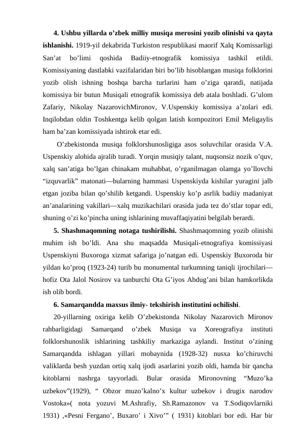 4. Ushbu yillarda o’zbek milliy musiqa merosini yozib olinishi va qayta
ishlanishi. 1919-yil dekabrida Turkiston respublikasi maorif Xalq Komissarligi
San’at  bo’limi  qoshida  Badiiy-etnografik  komissiya  tashkil  etildi.
Komissiyaning dastlabki vazifalaridan biri bo’lib hisoblangan musiqa folklorini
yozib  olish  ishning  boshqa  barcha  turlarini  ham  o’ziga  qaratdi,  natijada
komissiya bir butun Musiqali etnografik komissiya deb atala boshladi. G’ulom
Zafariy,  Nikolay  NazarovichMironov,  V.Uspenskiy  komissiya  a’zolari  edi.
Inqilobdan oldin Toshkentga kelib qolgan latish kompozitori Emil Meligaylis
ham ba’zan komissiyada ishtirok etar edi.
 O’zbekistonda musiqa folklorshunosligiga asos soluvchilar orasida V.A.
Uspenskiy alohida ajralib turadi. Yorqin musiqiy talant, nuqsonsiz nozik o’quv,
xalq san’atiga bo’lgan chinakam muhabbat, o’rganilmagan olamga yo’llovchi
“izquvarlik” matonati—bularning hammasi Uspenskiyda kishilar yuragini jalb
etgan joziba bilan qo’shilib ketgandi. Uspenskiy ko’p asrlik badiiy madaniyat
an’analarining vakillari—xalq muzikachilari orasida juda tez do’stlar topar edi,
shuning o’zi ko’pincha uning ishlarining muvaffaqiyatini belgilab berardi. 
5. Shashmaqomning notaga tushirilishi. Shashmaqomning yozib olinishi
muhim  ish  bo’ldi.  Ana  shu  maqsadda  Musiqali-etnografiya  komissiyasi
Uspenskiyni Buxoroga xizmat safariga jo’natgan edi. Uspenskiy Buxoroda bir
yildan ko’proq (1923-24) turib bu monumental turkumning taniqli ijrochilari—
hofiz Ota Jalol Nosirov va tanburchi Ota G’iyos Abdug’ani bilan hamkorlikda
ish olib bordi.
6. Samarqandda maxsus ilmiy- tekshirish institutini ochilishi.
20-yillarning  oxiriga  kelib  O’zbekistonda  Nikolay  Nazarovich  Mironov
rahbarligidagi  Samarqand  o’zbek  Musiqa  va  Xoreografiya  instituti
folklorshunoslik  ishlarining  tashkiliy  markaziga  aylandi.  Institut  o’zining
Samarqandda  ishlagan  yillari  mobaynida  (1928-32)  nusxa  ko’chiruvchi
valiklarda besh yuzdan ortiq xalq ijodi asarlarini yozib oldi, hamda bir qancha
kitoblarni  nashrga  tayyorladi.  Bular  orasida  Mironovning  “Muzo’ka
uzbekov”(1929),  “  Obzor  muzo’kalno’x  kultur  uzbekov  i  drugix  narodov
Vostoka»(  nota  yozuvi  M.Ashrafiy,  Sh.Ramazonov  va  T.Sodiqovlarniki
1931) ,«Pesni Fergano’, Buxaro’ i Xivo’” ( 1931) kitoblari bor edi. Har bir
