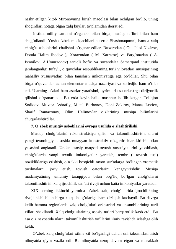 nashr etilgan kitob Mironovning kirish maqolasi bilan ochilgan bo’lib, uning
shogirdlari notaga olgan xalq kuylari to’plamidan iborat edi.
 Institut milliy san’atni o’rganish bilan birga, musiqa ta’limi bilan ham
shug’ullandi. Yosh o’zbek musiqachilari bu erda Shashmaqomni, hamda xalq
cholg’u asboblarini chalishni o’rganar edilar. Buxorodan ( Ota Jalol Nosirov,
Domla  Halim  Ibodov  ),  Xorazmdan  (  M  .Xarratov)  va  Farg’onadan  (  A.
Ismoilov,  A.Umurzoqov)  taniqli  hofiz  va  sozandalar  Samarqand  institutida
jamlanganligi tufayli, o’quvchilar respublikaning turli viloyatlari musiqasining
mahalliy xususiyatlari bilan tanishish imkoniyatiga ega bo’ldilar. Shu bilan
birga o’quvchilar uchun elementar musiqa nazariyasi va solfedjio ham o’tilar
edi. Ularning o’zlari ham asarlar yaratishni, ayrimlari esa orkestrga dirijyorlik
qilishni o’rganar  edi. Bu erda keyinchalik mashhur bo’lib ketgan Tolibjon
Sodiqov, Muxtor Ashrafiy, Mutal Burhonov, Doni Zokirov, Manas Leviev,
Sharif  Ramazonov,  Olim  Halimovlar  o’zlarining  musiqa  bilimlarini
chuqurlashtirdilar.
7. O’zbek musiqiy asboblarini evropa usulida o’zlashtirilishi.
Musiqa  cholg’ularini  rekonstruktsiya  qilish  va  takomillashtirish, ularni
yangi texnologiya asosida muayyan konstruktiv o’zgartirishlar kiritish bilan
yasashni anglatadi. Undan asosiy maqsad tovush xususiyatlarini yaxshilash,
cholg’ularda  yangi  texnik  imkoniyatlar  yaratish,  tembr  (  tovush  tusi)
nozikliklariga erishish, o’n ikki bosqichli ravon sur’atlarga bo’lingan xromatik
tuzilmalarni  joriy  etish,  tovush  qatorlarini  kengaytirishdir.  Musiqa
madaniyatining  umumiy  taraqqiyoti  bilan  bog’liq  bo’lgan  cholg’ularni
takomillashtirish xalq ijrochilik san’ati rivoji uchun katta imkoniyatlar yaratadi.
XIX  asrning  ikkinchi  yarmida  o’zbek  xalq  cholg’ularida  ijrochilikning
rivojlanishi bilan birga xalq cholg’ulariga ham qiziqish kuchaydi. Bu davrga
kelib hamma regionlarda xalq cholg’ulari orkestrlari va ansambllarining turli
xillari shakllandi. Xalq cholg’ularining asosiy turlari barqarorlik kasb etdi. Bu
esa o’z navbatida ularni takomillashtirish yo’llarini ilmiy ravishda izlashga olib
keldi.
 O’zbek xalq cholg’ulari xilma-xil bo’lganligi uchun uni takomillashtirish
nihoyatda qiyin vazifa edi. Bu nihoyatda uzoq davom etgan va murakkab

