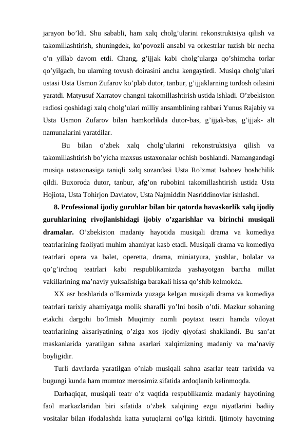 jarayon bo’ldi. Shu sababli, ham xalq cholg’ularini rekonstruktsiya qilish va
takomillashtirish, shuningdek, ko’povozli ansabl va orkestrlar tuzish bir necha
o’n  yillab  davom  etdi.  Chang,  g’ijjak  kabi  cholg’ularga  qo’shimcha  torlar
qo’yilgach, bu ularning tovush doirasini ancha kengaytirdi. Musiqa cholg’ulari
ustasi Usta Usmon Zufarov ko’plab dutor, tanbur, g’ijjaklarning turdosh oilasini
yaratdi. Matyusuf Xarratov changni takomillashtirish ustida ishladi. O’zbekiston
radiosi qoshidagi xalq cholg’ulari milliy ansamblining rahbari Yunus Rajabiy va
Usta  Usmon  Zufarov  bilan  hamkorlikda  dutor-bas,  g’ijjak-bas,  g’ijjak-  alt
namunalarini yaratdilar.
 
Bu  bilan  o’zbek  xalq  cholg’ularini  rekonstruktsiya  qilish  va
takomillashtirish bo’yicha maxsus ustaxonalar ochish boshlandi. Namangandagi
musiqa ustaxonasiga taniqli xalq sozandasi Usta Ro’zmat Isaboev boshchilik
qildi. Buxoroda dutor, tanbur, afg’on rubobini takomillashtirish ustida Usta
Hojiota, Usta Tohirjon Davlatov, Usta Najmiddin Nasriddinovlar ishlashdi.
8. Professional ijodiy guruhlar bilan bir qatorda havaskorlik xalq ijodiy
guruhlarining  rivojlanishidagi  ijobiy  o’zgarishlar  va  birinchi  musiqali
dramalar. O’zbekiston  madaniy  hayotida  musiqali  drama  va  komediya
teatrlarining faoliyati muhim ahamiyat kasb etadi. Musiqali drama va komediya
teatrlari  opera  va  balet,  operetta,  drama,  miniatyura,  yoshlar,  bolalar  va
qo’g’irchoq  teatrlari  kabi  respublikamizda  yashayotgan  barcha  millat
vakillarining ma’naviy yuksalishiga barakali hissa qo’shib kelmokda.
XX asr boshlarida o’lkamizda yuzaga kelgan musiqali drama va komediya
teatrlari tarixiy ahamiyatga molik sharafli yo’lni bosib o’tdi. Mazkur sohaning
etakchi  dargohi  bo’lmish  Muqimiy  nomli  poytaxt  teatri  hamda  viloyat
teatrlarining aksariyatining o’ziga xos ijodiy qiyofasi  shakllandi.  Bu san’at
maskanlarida  yaratilgan  sahna  asarlari  xalqimizning  madaniy  va  ma’naviy
boyligidir.
Turli davrlarda yaratilgan o’nlab musiqali sahna asarlar teatr tarixida va
bugungi kunda ham mumtoz merosimiz sifatida ardoqlanib kelinmoqda.
Darhaqiqat, musiqali teatr o’z vaqtida respublikamiz madaniy hayotining
faol  markazlaridan  biri  sifatida  o’zbek  xalqining  ezgu  niyatlarini  badiiy
vositalar bilan ifodalashda katta yutuqlarni qo’lga kiritdi. Ijtimoiy hayotning
