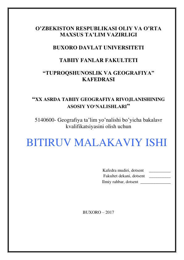  
O’ZBEKISTON RESPUBLIKASI OLIY VA O’RTA 
MAXSUS TA’LIM VAZIRLIGI 
 
BUXORO DAVLAT UNIVERSITETI 
 
TABIIY FANLAR FAKULTETI 
 
“TUPROQSHUNOSLIK VA GEOGRAFIYA” 
KAFEDRASI 
 
 
“XX ASRDA TABIIY GEOGRAFIYA RIVOJLANISHINING 
ASOSIY YO‘NALISHLARI” 
  
5140600- Geografiya ta’lim yo’nalishi bo’yicha bakalavr 
kvalifikatsiyasini olish uchun 
 
BITIRUV MALAKAVIY ISHI 
 
 
 
                          Kafedra mudiri, dotsent     __________ 
                           Fakultet dekani, dotsent    __________  
                           Ilmiy rahbar, dotsent  ______________  
 
 
 
 
 
BUXORO – 2017 
