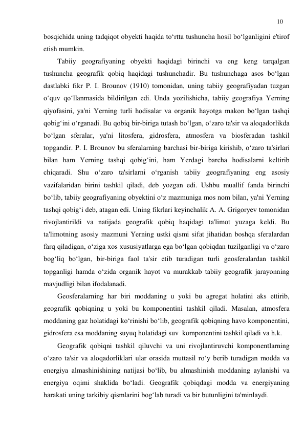 10 
 
bosqichida uning tadqiqot obyekti haqida to‘rtta tushuncha hosil bo‘lganligini e'tirof 
etish mumkin. 
Tabiiy geografiyaning obyekti haqidagi birinchi va eng keng tarqalgan  
tushuncha geografik qobiq haqidagi tushunchadir. Bu tushunchaga asos bo‘lgan 
dastlabki fikr P. I. Brounov (1910) tomonidan, uning tabiiy geografiyadan tuzgan 
o‘quv qo‘llanmasida bildirilgan edi. Unda yozilishicha, tabiiy geografiya Yerning 
qiyofasini, ya'ni Yerning turli hodisalar va organik hayotga makon bo‘lgan tashqi 
qobig‘ini o‘rganadi. Bu qobiq bir-biriga tutash bo‘lgan, o‘zaro ta'sir va aloqadorlikda 
bo‘lgan sferalar, ya'ni litosfera, gidrosfera, atmosfera va biosferadan tashkil 
topgandir. P. I. Brounov bu sferalarning barchasi bir-biriga kirishib, o‘zaro ta'sirlari 
bilan ham Yerning tashqi qobig‘ini, ham Yerdagi barcha hodisalarni keltirib 
chiqaradi. Shu o‘zaro ta'sirlarni o‘rganish tabiiy geografiyaning eng asosiy 
vazifalaridan birini tashkil qiladi, deb yozgan edi. Ushbu muallif fanda birinchi 
bo‘lib, tabiiy geografiyaning obyektini o‘z mazmuniga mos nom bilan, ya'ni Yerning 
tashqi qobig‘i deb, atagan edi. Uning fikrlari keyinchalik A. A. Grigoryev tomonidan 
rivojlantirildi va natijada geografik qobiq haqidagi ta'limot yuzaga keldi. Bu 
ta'limotning asosiy mazmuni Yerning ustki qismi sifat jihatidan boshqa sferalardan 
farq qiladigan, o‘ziga xos xususiyatlarga ega bo‘lgan qobiqdan tuzilganligi va o‘zaro 
bog‘liq bo‘lgan, bir-biriga faol ta'sir etib turadigan turli geosferalardan tashkil 
topganligi hamda o‘zida organik hayot va murakkab tabiiy geografik jarayonning 
mavjudligi bilan ifodalanadi. 
Geosferalarning har biri moddaning u yoki bu agregat holatini aks ettirib, 
geografik qobiqning u yoki bu komponentini tashkil qiladi. Masalan, atmosfera 
moddaning gaz holatidagi ko‘rinishi bo‘lib, geografik qobiqning havo komponentini, 
gidrosfera esa moddaning suyuq holatidagi suv  komponentini tashkil qiladi va h.k. 
Geografik qobiqni tashkil qiluvchi va uni rivojlantiruvchi komponentlarning 
o‘zaro ta'sir va aloqadorliklari ular orasida muttasil ro‘y berib turadigan modda va 
energiya almashinishining natijasi bo‘lib, bu almashinish moddaning aylanishi va 
energiya oqimi shaklida bo‘ladi. Geografik qobiqdagi modda va energiyaning 
harakati uning tarkibiy qismlarini bog‘lab turadi va bir butunligini ta'minlaydi. 
