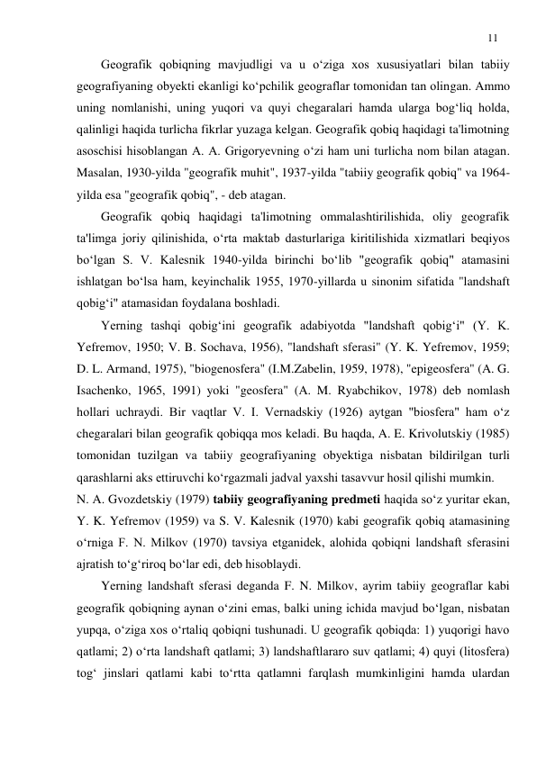 11 
 
Geografik qobiqning mavjudligi va u o‘ziga xos xususiyatlari bilan tabiiy 
geografiyaning obyekti ekanligi ko‘pchilik geograflar tomonidan tan olingan. Ammo 
uning nomlanishi, uning yuqori va quyi chegaralari hamda ularga bog‘liq holda, 
qalinligi haqida turlicha fikrlar yuzaga kelgan. Geografik qobiq haqidagi ta'limotning 
asoschisi hisoblangan A. A. Grigoryevning o‘zi ham uni turlicha nom bilan atagan. 
Masalan, 1930-yilda "geografik muhit", 1937-yilda "tabiiy geografik qobiq" va 1964-
yilda esa "geografik qobiq", - deb atagan. 
Geografik qobiq haqidagi ta'limotning ommalashtirilishida, oliy geografik 
ta'limga joriy qilinishida, o‘rta maktab dasturlariga kiritilishida xizmatlari beqiyos 
bo‘lgan S. V. Kalesnik 1940-yilda birinchi bo‘lib "geografik qobiq" atamasini 
ishlatgan bo‘lsa ham, keyinchalik 1955, 1970-yillarda u sinonim sifatida "landshaft 
qobig‘i" atamasidan foydalana boshladi. 
Yerning tashqi qobig‘ini geografik adabiyotda "landshaft qobig‘i" (Y. K. 
Yefremov, 1950; V. B. Sochava, 1956), "landshaft sferasi" (Y. K. Yefremov, 1959; 
D. L. Armand, 1975), "biogenosfera" (I.M.Zabelin, 1959, 1978), "epigeosfera" (A. G. 
Isachenko, 1965, 1991) yoki "geosfera" (A. M. Ryabchikov, 1978) deb nomlash 
hollari uchraydi. Bir vaqtlar V. I. Vernadskiy (1926) aytgan "biosfera" ham o‘z 
chegaralari bilan geografik qobiqqa mos keladi. Bu haqda, A. E. Krivolutskiy (1985) 
tomonidan tuzilgan va tabiiy geografiyaning obyektiga nisbatan bildirilgan turli 
qarashlarni aks ettiruvchi ko‘rgazmali jadval yaxshi tasavvur hosil qilishi mumkin.  
N. A. Gvozdetskiy (1979) tabiiy geografiyaning predmeti haqida so‘z yuritar ekan, 
Y. K. Yefremov (1959) va S. V. Kalesnik (1970) kabi geografik qobiq atamasining 
o‘rniga F. N. Milkov (1970) tavsiya etganidek, alohida qobiqni landshaft sferasini 
ajratish to‘g‘riroq bo‘lar edi, deb hisoblaydi. 
Yerning landshaft sferasi deganda F. N. Milkov, ayrim tabiiy geograflar kabi 
geografik qobiqning aynan o‘zini emas, balki uning ichida mavjud bo‘lgan, nisbatan 
yupqa, o‘ziga xos o‘rtaliq qobiqni tushunadi. U geografik qobiqda: 1) yuqorigi havo 
qatlami; 2) o‘rta landshaft qatlami; 3) landshaftlararo suv qatlami; 4) quyi (litosfera) 
tog‘ jinslari qatlami kabi to‘rtta qatlamni farqlash mumkinligini hamda ulardan 
