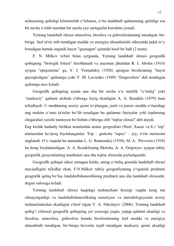 12 
 
uchtasining qalinligi kilometrlab o‘lchansa, o‘rta landshaft qatlamining qalinligi esa 
bir necha o‘nlab metrdan bir necha yuz metrgacha borishini yozadi. 
Yerning landshaft sferasi atmosfera, litosfera va gidrosferalarning tutashgan, bir-
biriga  faol ta'sir etib turadigan modda va energiya almashinishi nihoyatda jadal ro‘y 
beradigan hamda organik hayot "qaynagan" qismida hosil bo‘ladi (2 rasm). 
F. N. Milkov ta'biri bilan aytganda, Yerning landshaft sferasi geografik 
qobiqning "biologik fokusi" hisoblanadi va mazmun jihatidan R. I. Abolin (1914) 
aytgan "epegenema" ga, V. I. Vernadskiy (1926) ajratgan biosferaning "hayot 
quyuqlashgan" qatlamiga yoki Y. M. Lavrenko (1949) "fitogeosfera" deb nomlagan 
qatlamga mos keladi. 
Geografik qobiqning aynan ana shu bir necha o‘n metrlik "o‘rtaliq" yoki 
"markaziy" qatlami alohida e'tiborga loyiq ekanligini A. A. Krauklis (1979) ham 
ta'kidlaydi. U moddaning asosiy qismi to‘plangan, jonli va jonsiz modda o‘rtasidagi 
eng muhim o‘zaro ta'sirlar bo‘lib turadigan bu qatlamni fatsiyalar yoki toplarning 
chegaralari yaxshi namoyon bo‘lishini e'tiborga olib "toplar sferasi" deb ataydi. 
Eng kichik hududiy birlikni nomlashda nemis geograflari (Neef, Xaaze va b.) "top" 
atamasidan ko‘proq foydalanganlar. Top – grekcha "topos" – joy, o‘rin ma'nosini 
anglatadi. O‘z vaqtida bu atamadan L. G. Ramenskiy (1938), M. A.  Pervuxin (1938) 
lar keng foydalanishgan. A. A. Krauklisning fikricha, A. A. Grigoryev aytgan tabiiy 
geografik jarayonlarning manbalari ana shu toplar sferasida joylashgandir.  
Geografik qobiqni inkor etmagan holda, uning o‘rtaliq qismida landshaft sferasi 
mavjudligini ta'kidlar ekan, F.N.Milkov tabiiy geografiyaning o‘rganish predmeti 
geografik qobiq bo‘lsa, landshaftshunoslikning predmeti ana shu landshaft sferasidir, 
degan xulosaga keladi.  
Yerning landshaft sferasi haqidagi tushunchani hozirgi vaqtda keng tan 
olinayotganligi va landshaftshunoslikning nazariyasi va metodologiyasida asosiy 
tushunchalardan ekanligini e'tirof etgan V. A. Nikolayev (2006), Yerning landshaft 
qobig‘i (sferasi) geografik qobiqning yer yuzasiga yaqin, yupqa qatlami ekanligi va 
litosfera, atmosfera, gidrosfera hamda biosferalarning faol modda va energiya 
almashinib turadigan, bir-biriga bevosita tegib turadigan markaziy qismi ekanligi 
