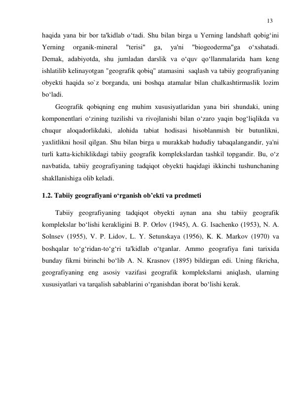 13 
 
haqida yana bir bor ta'kidlab o‘tadi. Shu bilan birga u Yerning landshaft qobig‘ini 
Yerning 
organik-mineral 
"terisi" 
ga, 
ya'ni 
"biogeoderma"ga 
o‘xshatadi.         
Demak, adabiyotda, shu jumladan darslik va o‘quv qo‘llanmalarida ham keng 
ishlatilib kelinayotgan "geografik qobiq" atamasini  saqlash va tabiiy geografiyaning 
obyekti haqida so`z borganda, uni boshqa atamalar bilan chalkashtirmaslik lozim 
bo‘ladi. 
Geografik qobiqning eng muhim xususiyatlaridan yana biri shundaki, uning 
komponentlari o‘zining tuzilishi va rivojlanishi bilan o‘zaro yaqin bog‘liqlikda va 
chuqur aloqadorlikdaki, alohida tabiat hodisasi hisoblanmish bir butunlikni, 
yaxlitlikni hosil qilgan. Shu bilan birga u murakkab hududiy tabaqalangandir, ya'ni 
turli katta-kichiklikdagi tabiiy geografik komplekslardan tashkil topgandir. Bu, o‘z 
navbatida, tabiiy geografiyaning tadqiqot obyekti haqidagi ikkinchi tushunchaning 
shakllanishiga olib keladi. 
1.2. Tabiiy geografiyani o‘rganish ob’ekti va predmeti 
Tabiiy geografiyaning tadqiqot obyekti aynan ana shu tabiiy geografik 
komplekslar bo‘lishi kerakligini B. P. Orlov (1945), A. G. Isachenko (1953), N. A. 
Solnsev (1955), V. P. Lidov, L. Y. Setunskaya (1956), K. K. Markov (1970) va 
boshqalar to‘g‘ridan-to‘g‘ri ta'kidlab o‘tganlar. Ammo geografiya fani tarixida 
bunday fikrni birinchi bo‘lib A. N. Krasnov (1895) bildirgan edi. Uning fikricha, 
geografiyaning eng asosiy vazifasi geografik komplekslarni aniqlash, ularning 
xususiyatlari va tarqalish sabablarini o‘rganishdan iborat bo‘lishi kerak. 
