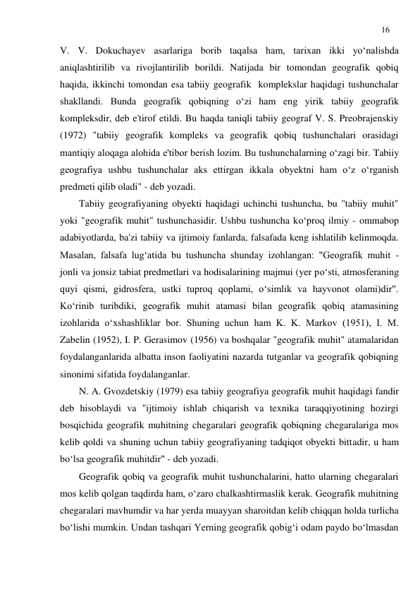 16 
 
V. V. Dokuchayev asarlariga borib taqalsa ham, tarixan ikki yo‘nalishda 
aniqlashtirilib va rivojlantirilib borildi. Natijada bir tomondan geografik qobiq 
haqida, ikkinchi tomondan esa tabiiy geografik  komplekslar haqidagi tushunchalar 
shakllandi. Bunda geografik qobiqning o‘zi ham eng yirik tabiiy geografik 
kompleksdir, deb e'tirof etildi. Bu haqda taniqli tabiiy geograf V. S. Preobrajenskiy 
(1972) "tabiiy geografik kompleks va geografik qobiq tushunchalari orasidagi 
mantiqiy aloqaga alohida e'tibor berish lozim. Bu tushunchalarning o‘zagi bir. Tabiiy 
geografiya ushbu tushunchalar aks ettirgan ikkala obyektni ham o‘z o‘rganish 
predmeti qilib oladi" - deb yozadi. 
Tabiiy geografiyaning obyekti haqidagi uchinchi tushuncha, bu "tabiiy muhit" 
yoki "geografik muhit" tushunchasidir. Ushbu tushuncha ko‘proq ilmiy - ommabop 
adabiyotlarda, ba'zi tabiiy va ijtimoiy fanlarda, falsafada keng ishlatilib kelinmoqda. 
Masalan, falsafa lug‘atida bu tushuncha shunday izohlangan: "Geografik muhit - 
jonli va jonsiz tabiat predmetlari va hodisalarining majmui (yer po‘sti, atmosferaning 
quyi qismi, gidrosfera, ustki tuproq qoplami, o‘simlik va hayvonot olami)dir". 
Ko‘rinib turibdiki, geografik muhit atamasi bilan geografik qobiq atamasining 
izohlarida o‘xshashliklar bor. Shuning uchun ham K. K. Markov (1951), I. M. 
Zabelin (1952), I. P. Gerasimov (1956) va boshqalar "geografik muhit" atamalaridan 
foydalanganlarida albatta inson faoliyatini nazarda tutganlar va geografik qobiqning 
sinonimi sifatida foydalanganlar. 
N. A. Gvozdetskiy (1979) esa tabiiy geografiya geografik muhit haqidagi fandir 
deb hisoblaydi va "ijtimoiy ishlab chiqarish va texnika taraqqiyotining hozirgi 
bosqichida geografik muhitning chegaralari geografik qobiqning chegaralariga mos 
kelib qoldi va shuning uchun tabiiy geografiyaning tadqiqot obyekti bittadir, u ham 
bo‘lsa geografik muhitdir" - deb yozadi. 
Geografik qobiq va geografik muhit tushunchalarini, hatto ularning chegaralari 
mos kelib qolgan taqdirda ham, o‘zaro chalkashtirmaslik kerak. Geografik muhitning 
chegaralari mavhumdir va har yerda muayyan sharoitdan kelib chiqqan holda turlicha 
bo‘lishi mumkin. Undan tashqari Yerning geografik qobig‘i odam paydo bo‘lmasdan 
