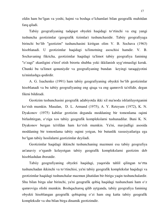 17 
 
oldin ham bo‘lgan va yoshi, hajmi va boshqa o‘lchamlari bilan geografik muhitdan 
farq qiladi. 
Tabiiy geografiyaning tadqiqot obyekti haqidagi to‘rtinchi va eng yangi 
tushuncha geotizimlar (geografik tizimlar) tushunchasidir. Tabiiy geografiyaga 
birinchi bo‘lib "geotizim" tushunchasini kiritgan olim V. B. Sochava (1963) 
hisoblanadi. U geotizimlar haqidagi ta'limotning asoschisi hamdir. V. B. 
Sochavaning fikricha, geotizimlar haqidagi ta'limot tabiiy geografiya fanining 
"o‘zagi" ekanligini e'tirof etish birorta shubha yoki ikkilanish uyg‘otmasligi kerak. 
Chunki bu ta'limot qonuniydir va geografiyaning bundan  keyingi taraqqiyotini 
ta'minlashga qodirdir. 
A. G. Isachenko (1991) ham tabiiy geografiyaning obyekti bo‘lib geotizimlar 
hisoblanadi va bu tabiiy geografiyaning eng qisqa va eng qamrovli ta'rifidir, degan 
fikrni bildiradi. 
Geotizim tushunchasini geografik adabiyotda ikki xil ma'noda ishlatilayotganini 
ko‘rish mumkin. Masalan,  D. L. Armand (1975), A. Y. Reteyum (1972), K. N. 
Dyakonov (1975) kabilar geotizim deganda moddaning bir tomonlama oqimi 
birlashtirgan, o‘ziga xos tabiiy geografik komplekslarni tushunadilar. Buni K. N. 
Dyakonov bergan ta'rifdan ham ko‘rish mumkin. Ya'ni, mavjudligi asosida 
moddaning bir tomonlama tabiiy oqimi yotgan, bir butunlik xususiyatlariga ega 
bo‘lgan tabiiy hosilalarni geotizimlar deyiladi. 
Geotizimlar haqidagi ikkinchi tushunchaning mazmuni esa tabiiy geografiya 
an'anaviy o‘rganib kelayotgan tabiiy geografik komplekslarni geotizim deb 
hisoblashdan iboratdir. 
Tabiiy geografiyaning obyekti haqidagi, yuqorida tahlil qilingan to‘rtta 
tushunchadan ikkinchi va to‘rtinchisi, ya'ni tabiiy geografik komplekslar haqidagi va 
geotizimlar haqidagi tushunchalar mazmun jihatidan bir-biriga yaqin tushunchalardir. 
Shu bilan birga ular birinchi, ya'ni geografik qobiq haqidagi tushunchani ham o‘z 
qamroviga olishi mumkin. Boshqacharoq qilib aytganda, tabiiy geografiya fanining 
obyekti hisoblangan geografik qobiqning o‘zi ham eng katta tabiiy geografik 
kompleksdir va shu bilan birga dinamik geotizimdir. 
