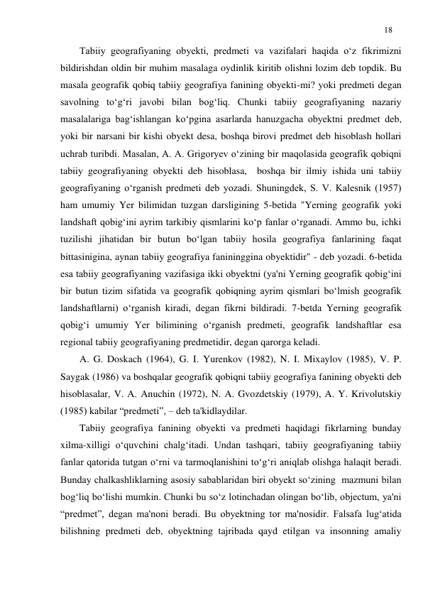 18 
 
Tabiiy geografiyaning obyekti, predmeti va vazifalari haqida o‘z fikrimizni 
bildirishdan oldin bir muhim masalaga oydinlik kiritib olishni lozim deb topdik. Bu 
masala geografik qobiq tabiiy geografiya fanining obyekti-mi? yoki predmeti degan 
savolning to‘g‘ri javobi bilan bog‘liq. Chunki tabiiy geografiyaning nazariy 
masalalariga bag‘ishlangan ko‘pgina asarlarda hanuzgacha obyektni predmet deb, 
yoki bir narsani bir kishi obyekt desa, boshqa birovi predmet deb hisoblash hollari 
uchrab turibdi. Masalan, A. A. Grigoryev o‘zining bir maqolasida geografik qobiqni 
tabiiy geografiyaning obyekti deb hisoblasa,  boshqa bir ilmiy ishida uni tabiiy 
geografiyaning o‘rganish predmeti deb yozadi. Shuningdek, S. V. Kalesnik (1957) 
ham umumiy Yer bilimidan tuzgan darsligining 5-betida "Yerning geografik yoki 
landshaft qobig‘ini ayrim tarkibiy qismlarini ko‘p fanlar o‘rganadi. Ammo bu, ichki 
tuzilishi jihatidan bir butun bo‘lgan tabiiy hosila geografiya fanlarining faqat 
bittasinigina, aynan tabiiy geografiya fanininggina obyektidir" - deb yozadi. 6-betida 
esa tabiiy geografiyaning vazifasiga ikki obyektni (ya'ni Yerning geografik qobig‘ini 
bir butun tizim sifatida va geografik qobiqning ayrim qismlari bo‘lmish geografik 
landshaftlarni) o‘rganish kiradi, degan fikrni bildiradi. 7-betda Yerning geografik 
qobig‘i umumiy Yer bilimining o‘rganish predmeti, geografik landshaftlar esa 
regional tabiiy geografiyaning predmetidir, degan qarorga keladi. 
A. G. Doskach (1964), G. I. Yurenkov (1982), N. I. Mixaylov (1985), V. P. 
Saygak (1986) va boshqalar geografik qobiqni tabiiy geografiya fanining obyekti deb 
hisoblasalar, V. A. Anuchin (1972), N. A. Gvozdetskiy (1979), A. Y. Krivolutskiy 
(1985) kabilar “predmeti”, – deb ta'kidlaydilar. 
Tabiiy geografiya fanining obyekti va predmeti haqidagi fikrlarning bunday 
xilma-xilligi o‘quvchini chalg‘itadi. Undan tashqari, tabiiy geografiyaning tabiiy 
fanlar qatorida tutgan o‘rni va tarmoqlanishini to‘g‘ri aniqlab olishga halaqit beradi. 
Bunday chalkashliklarning asosiy sabablaridan biri obyekt so‘zining  mazmuni bilan 
bog‘liq bo‘lishi mumkin. Chunki bu so‘z lotinchadan olingan bo‘lib, objectum, ya'ni 
“predmet”, degan ma'noni beradi. Bu obyektning tor ma'nosidir. Falsafa lug‘atida 
bilishning predmeti deb, obyektning tajribada qayd etilgan va insonning amaliy 
