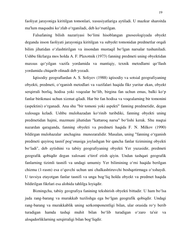 19 
 
faoliyat jarayoniga kiritilgan tomonlari, xususiyatlariga aytiladi. U mazkur sharoitda 
ma'lum maqsadni ko‘zlab o‘rganiladi, deb ko‘rsatilgan. 
Falsafaning bilish nazariyasi bo‘limi hisoblangan gnoseologiyada obyekt 
deganda inson faoliyati jarayoniga kiritilgan va subyekt tomonidan predmetlar orqali 
bilim jihatidan o‘zlashtirilgan va insondan mustaqil bo‘lgan narsalar tushuniladi. 
Ushbu fikrlarga mos holda A. F. Plaxotnik (1973) fanning predmeti uning obyektidan 
maxsus qo‘yilgan vazifa yordamida va mantiqiy, texnik metodlarni qo‘llash 
yordamida chiqarib olinadi deb yozadi. 
Iqtisodiy geograflardan A. S. Soliyev (1988) iqtisodiy va sotsial geografiyaning 
obyekti, predmeti, o‘rganish metodlari va vazifalari haqida fikr yuritar ekan, obyekt 
serqirrali borliq, hodisa yoki voqealar bo‘lib, birgina fan uchun emas, balki ko‘p 
fanlar birikmasi uchun xizmat qiladi. Har bir fan hodisa va voqealarning bir tomonini 
(aspektini) o‘rganadi. Ana shu "bir tomoni yoki aspekti" fanning predmetidir, degan 
xulosaga keladi. Ushbu mulohazadan ko‘rinib turibdiki, fanning obyekti uning 
predmetidan hajmi, mazmuni jihatidan "kattaroq narsa" bo‘lishi kerak. Shu nuqtai 
nazardan qaraganda, fanning obyekti va predmeti haqida F. N. Milkov (1990) 
bildirgan mulohazalar  anchagina  munozaralidir. Masalan, uning "fanning o‘rganish 
predmeti quyiroq tasnif pog‘onasiga joylashgan bir qancha fanlar tizimining obyekti 
bo‘ladi", deb aytishini va tabiiy geografiyaning obyekti Yer yuzasidir, predmeti 
geografik qobiqdir degan xulosani e'tirof etish qiyin. Undan tashqari geografik 
fanlarning tizimli tasnifi va undagi umumiy Yer bilimining o‘rni haqida berilgan 
chizma (1-rasm) esa o‘quvchi uchun uni chalkashtiruvchi boshqotirmaga o‘xshaydi. 
U tavsiya etayotgan fanlar tasnifi va unga bog‘liq holda obyekt va predmet haqida 
bildirilgan fikrlari esa alohida tahlilga loyiqdir. 
Bizningcha, tabiiy geografiya fanining tekshirish obyekti bittadir. U ham bo‘lsa 
juda rang-barang va murakkab tuzilishga ega bo‘lgan geografik qobiqdir. Undagi 
rang-barang va murakkablik uning serkomponentligi bilan, ular orasida ro‘y berib 
turadigan 
hamda 
tashqi 
muhit 
bilan 
bo‘lib 
turadigan 
o‘zaro 
ta'sir 
va  
aloqadorliklarning serqirraligi bilan bog‘liqdir. 
