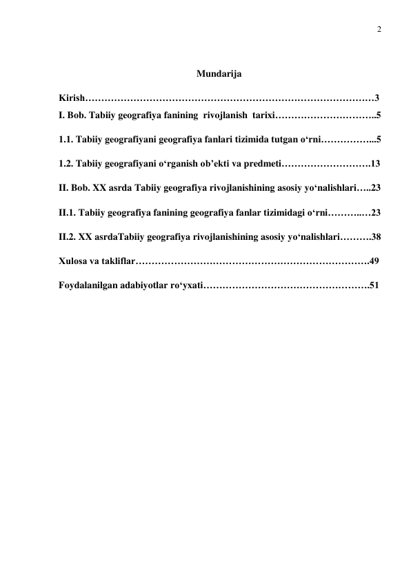 2 
 
  
Mundarija 
Kirish………………………………………………………………………………3 
I. Bob. Tabiiy geografiya fanining  rivojlanish  tarixi…………………………..5   
1.1. Tabiiy geografiyani geografiya fanlari tizimida tutgan o‘rni……………...5 
1.2. Tabiiy geografiyani o‘rganish ob’ekti va predmeti……………………….13 
II. Bob. XX asrda Tabiiy geografiya rivojlanishining asosiy yo‘nalishlari…..23 
II.1. Tabiiy geografiya fanining geografiya fanlar tizimidagi o‘rni………..…23 
II.2. XX asrdaTabiiy geografiya rivojlanishining asosiy yo‘nalishlari……….38 
Xulosa va takliflar……………………………………………………………….49 
Foydalanilgan adabiyotlar ro‘yxati…………………………………………….51  
 
  
 
 
 
 
 
 
 
 
 
 
 
 
 

