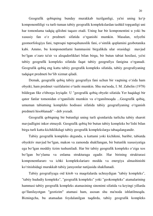 20 
 
Geografik qobiqning bunday murakkab tuzilganligi, ya'ni uning ko‘p 
komponentliligi va turli-tuman tabiiy geografik komplekslardan tashkil topganligi uni 
har tomonlama tadqiq qilishni taqazo etadi. Uning har bir komponentini u yoki bu 
xususiy fan o‘z predmeti sifatida o‘rganishi mumkin. Masalan, relyefni 
geomorfologiya fani, tuproqni tuproqshunoslik fani, o‘simlik qoplamini geobotanika 
kabi. Ammo, bu komponentlarni hammasini birgalikda ular orasidagi  mavjud 
bo‘lgan o‘zaro ta'sir va aloqadorliklari bilan birga, bir butun tabiat hosilasi, ya'ni 
tabiiy geografik kompleks sifatida faqat tabiiy geografiya fanigina o‘rganadi. 
Geografik qobiq eng katta tabiiy geografik kompleks sifatida, tabiiy geografiyaning 
tadqiqot predmeti bo‘lib xizmat qiladi. 
Demak, geografik qobiq tabiiy geografiya fani uchun bir vaqtning o‘zida ham 
obyekt, ham predmet vazifalarini o‘tashi mumkin. Shu ma'noda, I. M. Zabelin (1978) 
bildirgan fikr e'tiborga loyiqdir. U "geografik qobiq obyekt sifatida Yer haqidagi bir 
qator fanlar tomonidan o‘rganilishi mumkin va o‘rganilmoqda ...Geografik qobiq, 
umuman tabiatning kompleks hodisasi sifatida tabiiy geografiyaning o‘rganish 
predmeti hisoblanadi" - deb yozadi. 
Geografik qobiqning bir butunligi uning turli qismlarida turlicha tabiiy sharoit 
mavjudligini inkor etmaydi. Geografik qobiq bir butun tabiiy kompleks bo‘lishi bilan 
birga turli katta-kichiklikdagi tabiiy geografik komplekslarga tabaqalangandir.  
Tabiiy geografik kompleks deganda, u kattami yoki kichikmi, baribir, tabiatda 
obyektiv mavjud bo‘lgan, makon va zamonda shakllangan, bir butunlik xususiyatiga 
ega bo‘lgan moddiy tizim tushuniladi. Har bir tabiiy geografik kompleks o‘ziga xos 
bo‘lgan bo‘ylama va enlama strukturaga egadir. Har birining strukturasi 
komponentlararo va ichki komplekslariaro modda va energiya almashinishi 
ko‘rinishidagi murakkab tabiiy jarayonlar natijasida shakllanadi. 
Tabiiy geografiyaga oid kitob va maqolalarda uchraydigan "tabiiy kompleks", 
"tabiiy hududiy kompleks", "geografik kompleks" yoki "geokompleks" atamalarining 
hammasi tabiiy geografik kompleks atamasining sinonimi sifatida va keyingi yillarda 
qo‘llanilayotgan "geotizim" atamasi ham, asosan shu ma'noda ishlatilmoqda. 
Bizningcha, bu atamadan foydalanilgan taqdirda, tabiiy geografik kompleks 
