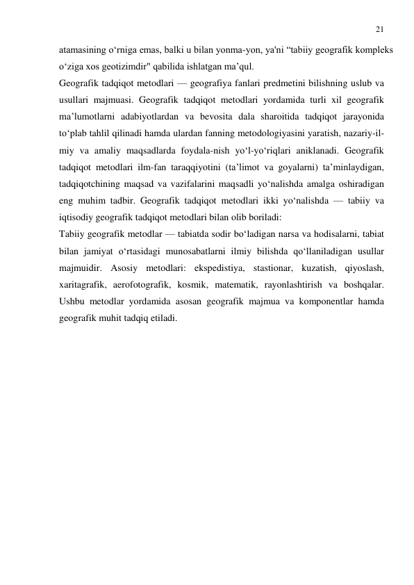 21 
 
atamasining o‘rniga emas, balki u bilan yonma-yon, ya'ni “tabiiy geografik kompleks 
o‘ziga xos geotizimdir" qabilida ishlatgan ma’qul. 
Geografik tadqiqot metodlari — geografiya fanlari predmetini bilishning uslub va 
usullari majmuasi. Geografik tadqiqot metodlari yordamida turli xil geografik 
ma’lumotlarni adabiyotlardan va bevosita dala sharoitida tadqiqot jarayonida 
to‘plab tahlil qilinadi hamda ulardan fanning metodologiyasini yaratish, nazariy-il-
miy va amaliy maqsadlarda foydala-nish yo‘l-yo‘riqlari aniklanadi. Geografik 
tadqiqot metodlari ilm-fan taraqqiyotini (ta’limot va goyalarni) ta’minlaydigan, 
tadqiqotchining maqsad va vazifalarini maqsadli yo‘nalishda amalga oshiradigan 
eng muhim tadbir. Geografik tadqiqot metodlari ikki yo‘nalishda — tabiiy va 
iqtisodiy geografik tadqiqot metodlari bilan olib boriladi: 
Tabiiy geografik metodlar — tabiatda sodir bo‘ladigan narsa va hodisalarni, tabiat 
bilan jamiyat o‘rtasidagi munosabatlarni ilmiy bilishda qo‘llaniladigan usullar 
majmuidir. Asosiy metodlari: ekspedistiya, stastionar, kuzatish, qiyoslash, 
xaritagrafik, aerofotografik, kosmik, matematik, rayonlashtirish va boshqalar. 
Ushbu metodlar yordamida asosan geografik majmua va komponentlar hamda 
geografik muhit tadqiq etiladi. 
 
