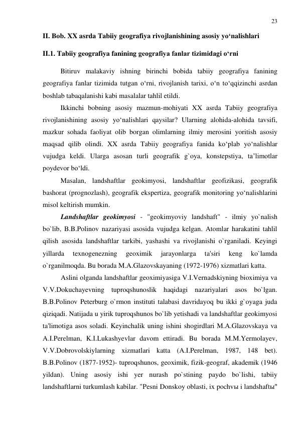 23 
 
II. Bob. XX asrda Tabiiy geografiya rivojlanishining asosiy yo‘nalishlari 
II.1. Tabiiy geografiya fanining geografiya fanlar tizimidagi o‘rni 
Bitiruv malakaviy ishning birinchi bobida tabiiy geografiya fanining 
geografiya fanlar tizimida tutgan o‘rni, rivojlanish tarixi, o‘n to‘qqizinchi asrdan 
boshlab tabaqalanishi kabi masalalar tahlil etildi.  
Ikkinchi bobning asosiy mazmun-mohiyati XX asrda Tabiiy geografiya 
rivojlanishining asosiy yo‘nalishlari qaysilar? Ularning alohida-alohida tavsifi, 
mazkur sohada faoliyat olib borgan olimlarning ilmiy merosini yoritish asosiy 
maqsad qilib olindi. XX asrda Tabiiy geografiya fanida ko‘plab yo‘nalishlar 
vujudga keldi. Ularga asosan turli geografik g`oya, konstepstiya, ta’limotlar 
poydevor bo‘ldi. 
Masalan, landshaftlar geokimyosi, landshaftlar geofizikasi, geografik 
bashorat (prognozlash), geografik ekspertiza, geografik monitoring yo‘nalishlarini 
misol keltirish mumkin.  
Landshaftlar geokimyosi - "geokimyoviy landshaft" - ilmiy yo`nalish 
bo`lib, B.B.Polinov nazariyasi asosida vujudga kelgan. Atomlar harakatini tahlil 
qilish asosida landshaftlar tarkibi, yashashi va rivojlanishi o`rganiladi. Keyingi 
yillarda 
texnogenezning 
geoximik 
jarayonlarga 
ta'siri 
keng 
ko`lamda 
o`rganilmoqda. Bu borada M.A.Glazovskayaning (1972-1976) xizmatlari katta. 
Aslini olganda landshaftlar geoximiyasiga V.I.Vernadskiyning bioximiya va 
V.V.Dokuchayevning tuproqshunoslik haqidagi nazariyalari asos bo`lgan. 
B.B.Polinov Peterburg o`rmon instituti talabasi davridayoq bu ikki g`oyaga juda 
qiziqadi. Natijada u yirik tuproqshunos bo`lib yetishadi va landshaftlar geokimyosi 
ta'limotiga asos soladi. Keyinchalik uning ishini shogirdlari M.A.Glazovskaya va 
A.I.Perelman, K.I.Lukashyevlar davom ettiradi. Bu borada M.M.Yermolayev, 
V.V.Dobrovolskiylarning xizmatlari katta (A.I.Perelman, 1987, 148 bet). 
B.B.Polinov (1877-1952)- tuproqshunos, geoximik, fizik-geograf, akademik (1946 
yildan). Uning asosiy ishi yer nurash po`stining paydo bo`lishi, tabiiy 
landshaftlarni turkumlash kabilar. "Pesni Donskoy oblasti, ix pochvы i landshaftы" 
