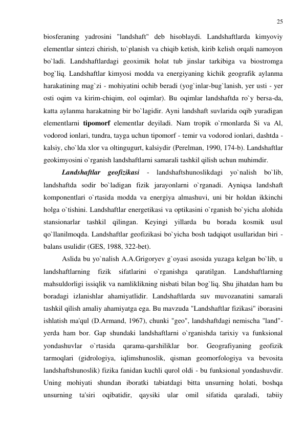 25 
 
biosferaning yadrosini "landshaft" deb hisoblaydi. Landshaftlarda kimyoviy 
elementlar sintezi chirish, to`planish va chiqib ketish, kirib kelish orqali namoyon 
bo`ladi. Landshaftlardagi geoximik holat tub jinslar tarkibiga va biostromga 
bog`liq. Landshaftlar kimyosi modda va energiyaning kichik geografik aylanma 
harakatining mag`zi - mohiyatini ochib beradi (yog`inlar-bug`lanish, yer usti - yer 
osti oqim va kirim-chiqim, eol oqimlar). Bu oqimlar landshaftda ro`y bersa-da, 
katta aylanma harakatning bir bo`lagidir. Ayni landshaft suvlarida oqib yuradigan 
elementlarni tipomorf elementlar deyiladi. Nam tropik o`rmonlarda Si va Al, 
vodorod ionlari, tundra, tayga uchun tipomorf - temir va vodorod ionlari, dashtda - 
kalsiy, cho`lda xlor va oltingugurt, kalsiydir (Perelman, 1990, 174-b). Landshaftlar 
geokimyosini o`rganish landshaftlarni samarali tashkil qilish uchun muhimdir. 
Landshaftlar geofizikasi - landshaftshunoslikdagi yo`nalish bo`lib, 
landshaftda sodir bo`ladigan fizik jarayonlarni o`rganadi. Ayniqsa landshaft 
komponentlari o`rtasida modda va energiya almashuvi, uni bir holdan ikkinchi 
holga o`tishini. Landshaftlar energetikasi va optikasini o`rganish bo`yicha alohida 
stansionarlar tashkil qilingan. Keyingi yillarda bu borada kosmik usul 
qo`llanilmoqda. Landshaftlar geofizikasi bo`yicha bosh tadqiqot usullaridan biri - 
balans usulidir (GES, 1988, 322-bet). 
Aslida bu yo`nalish A.A.Grigoryev g`oyasi asosida yuzaga kelgan bo`lib, u 
landshaftlarning 
fizik 
sifatlarini 
o`rganishga 
qaratilgan. 
Landshaftlarning 
mahsuldorligi issiqlik va namliklikning nisbati bilan bog`liq. Shu jihatdan ham bu 
boradagi izlanishlar ahamiyatlidir. Landshaftlarda suv muvozanatini samarali 
tashkil qilish amaliy ahamiyatga ega. Bu mavzuda "Landshaftlar fizikasi" iborasini 
ishlatish ma'qul (D.Armand, 1967), chunki "geo", landshaftdagi nemischa "land"- 
yerda ham bor. Gap shundaki landshaftlarni o`rganishda tarixiy va funksional 
yondashuvlar 
o`rtasida 
qarama-qarshiliklar 
bor. 
Geografiyaning 
geofizik 
tarmoqlari (gidrologiya, iqlimshunoslik, qisman geomorfologiya va bevosita 
landshaftshunoslik) fizika fanidan kuchli qurol oldi - bu funksional yondashuvdir. 
Uning mohiyati shundan iboratki tabiatdagi bitta unsurning holati, boshqa 
unsurning ta'siri oqibatidir, qaysiki ular omil sifatida qaraladi, tabiiy 
