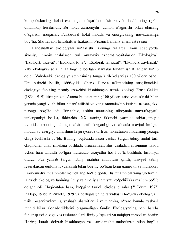 26 
 
komplekslarning holati esa unga tashqaridan ta'sir etuvchi kuchlarning (gelio 
dinamika) hosilasidir. Bu holat zamoniydir, zamon o`zgarishi bilan ularning 
o`zgarishi muqarrar. Funksional holat modda va energiyaning muvozanatiga 
bog`liq. Shu sababli landshaftlar fizikasini o`rganish amaliy ahamiyatga ega. 
Landshaftlar ekologiyasi yo‘nalishi. Keyingi yillarda ilmiy adabiyotda, 
siyosiy, ijtimoiy nashrlarda, turli ommaviy axborot vositalarida "Ekologiya", 
"Ekologik vaziyat", "Ekologik fojia", "Ekologik tanazzul", "Ekologik xavfsizlik" 
kabi ekologiya so‘zi bilan bog‘liq bo‘lgan atamalar tez-tez ishlatiladigan bo‘lib 
qoldi. Vaholanki, ekologiya atamasining fanga kirib kelganiga 130 yildan oshdi. 
Uni birinchi bo‘lib, 1866-yilda Charlz Darvin ta’limotining targ‘ibotchisi, 
ekologiya fanining rasmiy asoschisi hisoblangan nemis zoologi Ernst Gekkel 
(1834-1919) kiritgan edi. Ammo bu atamaning 100 yildan ortiq vaqt o‘tishi bilan 
yanada yangi kuch bilan e’tirof etilishi va keng ommalashib ketishi, asosan, ikki 
narsaga bog‘liq edi. Birinchisi, ushbu atamaning nihoyatda muvaffaqiyatli 
tanlanganligi bo‘lsa, ikkinchisi XX asrning ikkinchi yarmida tabiat-jamiyat 
tizimida insonning tabiatga ta’siri ortib ketganligi va tabiatda mavjud bo‘lgan 
modda va energiya almashinishi jarayonida turli xil nomutanosibliklarning yuzaga 
chiqa boshlashi bo‘ldi. Buning  oqibatida inson yashab turgan tabiiy muhit turli 
chiqindilar bilan ifloslana boshladi, organizmlar, shu jumladan, insonning hayoti 
uchun ham tahdidli bo‘lgan murakkab vaziyatlar hosil bo‘la boshladi. Insoniyat 
oldida o‘zi yashab turgan tabiiy muhitni muhofaza qilish, mavjud tabiiy 
resurslardan oqilona foydalanish bilan bog‘liq bo‘lgan keng qamrovli va murakkab 
ilmiy-amaliy muammolar ko‘ndalang bo‘lib qoldi. Bu muammolarning yechimini 
izlashda ekologiya fanining ilmiy va amaliy ahamiyati ko‘pchilikka ma’lum bo‘lib 
qolgan edi. Haqiqatdan ham, ko‘pgina taniqli ekolog olimlar (Y.Odum, 1975; 
R.Dajo, 1975; R.Riklefs, 1979 va boshqalar)ning ta’kidlashi bo‘yicha ekologiya − 
tirik  organizmlarning yashash sharoitlarini va ularning o‘zaro hamda yashash 
muhiti bilan aloqadorliklarini o‘rganadigan fandir. Ekologiyaning ham barcha 
fanlar qatori o‘ziga xos tushunchalari, ilmiy g‘oyalari va tadqiqot metodlari bordir. 
Hozirgi kunda dolzarb hisoblangan va  atrof-muhit muhofazasi bilan bog‘liq 
