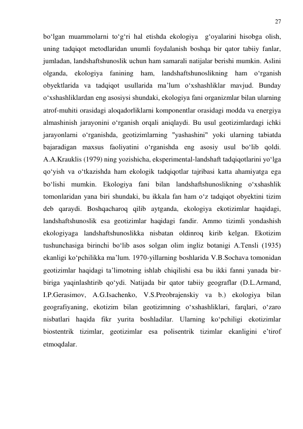 27 
 
bo‘lgan muammolarni to‘g‘ri hal etishda ekologiya  g‘oyalarini hisobga olish, 
uning tadqiqot metodlaridan unumli foydalanish boshqa bir qator tabiiy fanlar, 
jumladan, landshaftshunoslik uchun ham samarali natijalar berishi mumkin. Aslini 
olganda, ekologiya fanining ham, landshaftshunoslikning ham o‘rganish 
obyektlarida va tadqiqot usullarida ma’lum o‘xshashliklar mavjud. Bunday 
o‘xshashliklardan eng asosiysi shundaki, ekologiya fani organizmlar bilan ularning 
atrof-muhiti orasidagi aloqadorliklarni komponentlar orasidagi modda va energiya 
almashinish jarayonini o‘rganish orqali aniqlaydi. Bu usul geotizimlardagi ichki 
jarayonlarni o‘rganishda, geotizimlarning "yashashini" yoki ularning tabiatda 
bajaradigan maxsus faoliyatini o‘rganishda eng asosiy usul bo‘lib qoldi. 
A.A.Krauklis (1979) ning yozishicha, eksperimental-landshaft tadqiqotlarini yo‘lga 
qo‘yish va o‘tkazishda ham ekologik tadqiqotlar tajribasi katta ahamiyatga ega 
bo‘lishi mumkin. Ekologiya fani bilan landshaftshunoslikning o‘xshashlik 
tomonlaridan yana biri shundaki, bu ikkala fan ham o‘z tadqiqot obyektini tizim 
deb qaraydi. Boshqacharoq qilib aytganda, ekologiya ekotizimlar haqidagi, 
landshaftshunoslik esa geotizimlar haqidagi fandir. Ammo tizimli yondashish 
ekologiyaga landshaftshunoslikka nisbatan oldinroq kirib kelgan. Ekotizim 
tushunchasiga birinchi bo‘lib asos solgan olim ingliz botanigi A.Tensli (1935) 
ekanligi ko‘pchilikka ma’lum. 1970-yillarning boshlarida V.B.Sochava tomonidan 
geotizimlar haqidagi ta’limotning ishlab chiqilishi esa bu ikki fanni yanada bir-
biriga yaqinlashtirib qo‘ydi. Natijada bir qator tabiiy geograflar (D.L.Armand, 
I.P.Gerasimov, A.G.Isachenko, V.S.Preobrajenskiy va b.) ekologiya bilan 
geografiyaning, ekotizim bilan geotizimning o‘xshashliklari, farqlari, o‘zaro 
nisbatlari haqida fikr yurita boshladilar. Ularning ko‘pchiligi ekotizimlar 
biostentrik tizimlar, geotizimlar esa polisentrik tizimlar ekanligini e’tirof 
etmoqdalar. 
 
 
 
 
