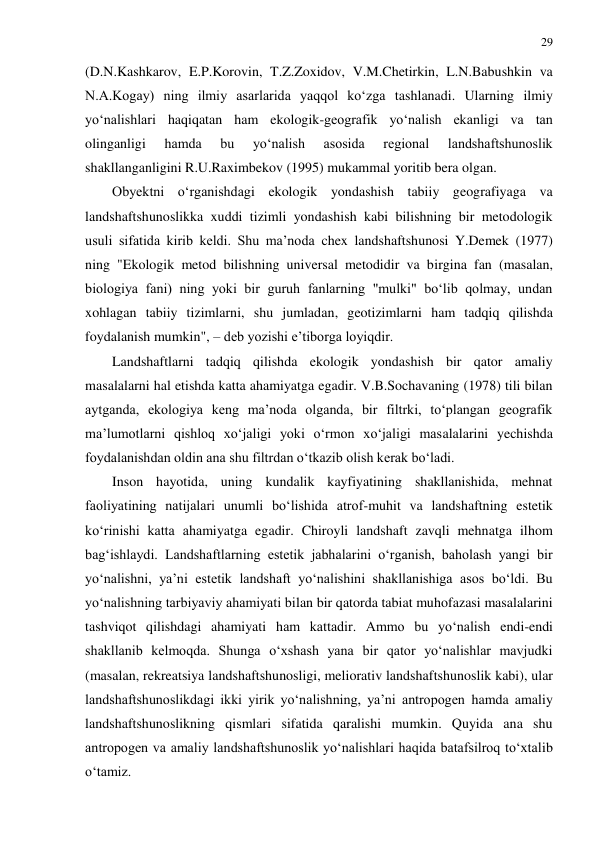 29 
 
(D.N.Kashkarov, E.P.Korovin, T.Z.Zoxidov, V.M.Chetirkin, L.N.Babushkin va 
N.A.Kogay) ning ilmiy asarlarida yaqqol ko‘zga tashlanadi. Ularning ilmiy 
yo‘nalishlari haqiqatan ham ekologik-geografik yo‘nalish ekanligi va tan 
olinganligi 
hamda 
bu 
yo‘nalish 
asosida 
regional 
landshaftshunoslik 
shakllanganligini R.U.Raximbekov (1995) mukammal yoritib bera olgan. 
Obyektni o‘rganishdagi ekologik yondashish tabiiy geografiyaga va 
landshaftshunoslikka xuddi tizimli yondashish kabi bilishning bir metodologik 
usuli sifatida kirib keldi. Shu ma’noda chex landshaftshunosi Y.Demek (1977) 
ning "Ekologik metod bilishning universal metodidir va birgina fan (masalan, 
biologiya fani) ning yoki bir guruh fanlarning "mulki" bo‘lib qolmay, undan 
xohlagan tabiiy tizimlarni, shu jumladan, geotizimlarni ham tadqiq qilishda 
foydalanish mumkin", – deb yozishi e’tiborga loyiqdir. 
Landshaftlarni tadqiq qilishda ekologik yondashish bir qator amaliy 
masalalarni hal etishda katta ahamiyatga egadir. V.B.Sochavaning (1978) tili bilan 
aytganda, ekologiya keng ma’noda olganda, bir filtrki, to‘plangan geografik 
ma’lumotlarni qishloq xo‘jaligi yoki o‘rmon xo‘jaligi masalalarini yechishda 
foydalanishdan oldin ana shu filtrdan o‘tkazib olish kerak bo‘ladi. 
Inson hayotida, uning kundalik kayfiyatining shakllanishida, mehnat 
faoliyatining natijalari unumli bo‘lishida atrof-muhit va landshaftning estetik 
ko‘rinishi katta ahamiyatga egadir. Chiroyli landshaft zavqli mehnatga ilhom 
bag‘ishlaydi. Landshaftlarning estetik jabhalarini o‘rganish, baholash yangi bir 
yo‘nalishni, ya’ni estetik landshaft yo‘nalishini shakllanishiga asos bo‘ldi. Bu 
yo‘nalishning tarbiyaviy ahamiyati bilan bir qatorda tabiat muhofazasi masalalarini 
tashviqot qilishdagi ahamiyati ham kattadir. Ammo bu yo‘nalish endi-endi 
shakllanib kelmoqda. Shunga o‘xshash yana bir qator yo‘nalishlar mavjudki 
(masalan, rekreatsiya landshaftshunosligi, meliorativ landshaftshunoslik kabi), ular 
landshaftshunoslikdagi ikki yirik yo‘nalishning, ya’ni antropogen hamda amaliy 
landshaftshunoslikning qismlari sifatida qaralishi mumkin. Quyida ana shu 
antropogen va amaliy landshaftshunoslik yo‘nalishlari haqida batafsilroq to‘xtalib 
o‘tamiz. 
