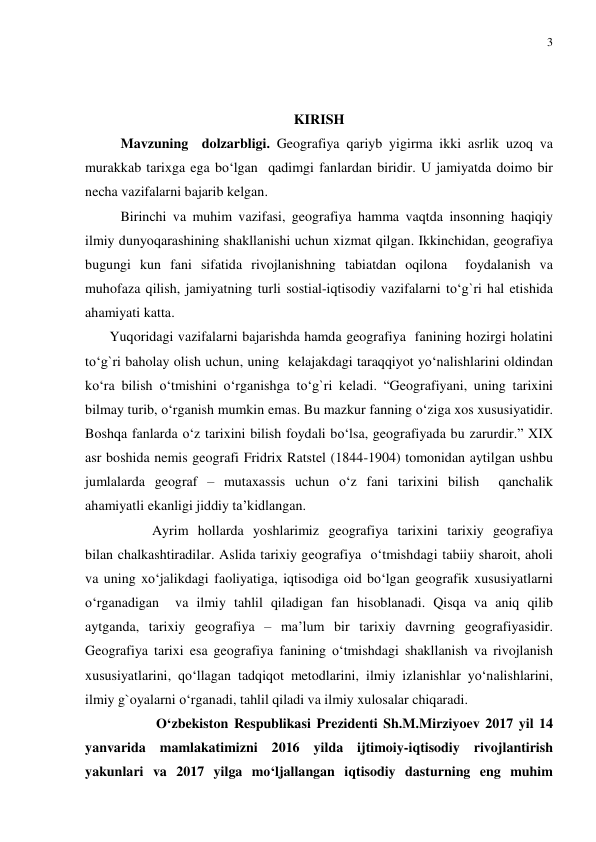 3 
 
 
 
KIRISH 
Mavzuning  dolzarbligi. Geografiya qariyb yigirma ikki asrlik uzoq va 
murakkab tarixga ega bo‘lgan  qadimgi fanlardan biridir. U jamiyatda doimo bir 
necha vazifalarni bajarib kelgan. 
Birinchi va muhim vazifasi, geografiya hamma vaqtda insonning haqiqiy 
ilmiy dunyoqarashining shakllanishi uchun xizmat qilgan. Ikkinchidan, geografiya  
bugungi kun fani sifatida rivojlanishning tabiatdan oqilona  foydalanish va 
muhofaza qilish, jamiyatning turli sostial-iqtisodiy vazifalarni to‘g`ri hal etishida 
ahamiyati katta.  
       Yuqoridagi vazifalarni bajarishda hamda geografiya  fanining hozirgi holatini 
to‘g`ri baholay olish uchun, uning  kelajakdagi taraqqiyot yo‘nalishlarini oldindan 
ko‘ra bilish o‘tmishini o‘rganishga to‘g`ri keladi. “Geografiyani, uning tarixini 
bilmay turib, o‘rganish mumkin emas. Bu mazkur fanning o‘ziga xos xususiyatidir. 
Boshqa fanlarda o‘z tarixini bilish foydali bo‘lsa, geografiyada bu zarurdir.” XIX 
asr boshida nemis geografi Fridrix Ratstel (1844-1904) tomonidan aytilgan ushbu 
jumlalarda geograf – mutaxassis uchun o‘z fani tarixini bilish  qanchalik 
ahamiyatli ekanligi jiddiy ta’kidlangan. 
         Ayrim hollarda yoshlarimiz geografiya tarixini tarixiy geografiya  
bilan chalkashtiradilar. Aslida tarixiy geografiya  o‘tmishdagi tabiiy sharoit, aholi 
va uning xo‘jalikdagi faoliyatiga, iqtisodiga oid bo‘lgan geografik xususiyatlarni 
o‘rganadigan  va ilmiy tahlil qiladigan fan hisoblanadi. Qisqa va aniq qilib 
aytganda, tarixiy geografiya – ma’lum bir tarixiy davrning geografiyasidir.  
Geografiya tarixi esa geografiya fanining o‘tmishdagi shakllanish va rivojlanish 
xususiyatlarini, qo‘llagan tadqiqot metodlarini, ilmiy izlanishlar yo‘nalishlarini, 
ilmiy g`oyalarni o‘rganadi, tahlil qiladi va ilmiy xulosalar chiqaradi. 
  
O‘zbekiston Respublikasi Prezidenti Sh.M.Mirziyoev 2017 yil 14 
yanvarida mamlakatimizni 2016 yilda ijtimoiy-iqtisodiy rivojlantirish 
yakunlari va 2017 yilga mo‘ljallangan iqtisodiy dasturning eng muhim 
