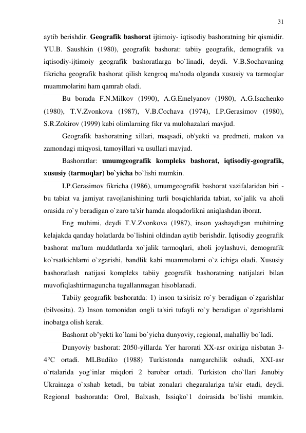 31 
 
aytib berishdir. Geografik bashorat ijtimoiy- iqtisodiy bashoratning bir qismidir. 
YU.B. Saushkin (1980), geografik bashorat: tabiiy geografik, demografik va 
iqtisodiy-ijtimoiy geografik bashoratlarga bo`linadi, deydi. V.B.Sochavaning 
fikricha geografik bashorat qilish kengroq ma'noda olganda xususiy va tarmoqlar 
muammolarini ham qamrab oladi. 
Bu borada F.N.Milkov (1990), A.G.Emelyanov (1980), A.G.Isachenko 
(1980), T.V.Zvonkova (1987), V.B.Cochava (1974), I.P.Gerasimov (1980), 
S.R.Zokirov (1999) kabi olimlarning fikr va mulohazalari mavjud. 
Geografik bashoratning xillari, maqsadi, ob'yekti va predmeti, makon va 
zamondagi miqyosi, tamoyillari va usullari mavjud. 
Bashoratlar: umumgeografik kompleks bashorat, iqtisodiy-geografik, 
xususiy (tarmoqlar) bo`yicha bo`lishi mumkin. 
I.P.Gerasimov fikricha (1986), umumgeografik bashorat vazifalaridan biri - 
bu tabiat va jamiyat ravojlanishining turli bosqichlarida tabiat, xo`jalik va aholi 
orasida ro`y beradigan o`zaro ta'sir hamda aloqadorlikni aniqlashdan iborat. 
Eng muhimi, deydi T.V.Zvonkova (1987), inson yashaydigan muhitning 
kelajakda qanday holatlarda bo`lishini oldindan aytib berishdir. Iqtisodiy geografik 
bashorat ma'lum muddatlarda xo`jalik tarmoqlari, aholi joylashuvi, demografik 
ko`rsatkichlarni o`zgarishi, bandlik kabi muammolarni o`z ichiga oladi. Xususiy 
bashoratlash natijasi kompleks tabiiy geografik bashoratning natijalari bilan 
muvofiqlashtirmaguncha tugallanmagan hisoblanadi. 
Tabiiy geografik bashoratda: 1) inson ta'sirisiz ro`y beradigan o`zgarishlar 
(bilvosita). 2) Inson tomonidan ongli ta'siri tufayli ro`y beradigan o`zgarishlarni 
inobatga olish kerak.  
Bashorat ob’yekti ko`lami bo`yicha dunyoviy, regional, mahalliy bo`ladi. 
Dunyoviy bashorat: 2050-yillarda Yer harorati XX-asr oxiriga nisbatan 3-
4°C ortadi. MLBudiko (1988) Turkistonda namgarchilik oshadi, XXI-asr 
o`rtalarida yog`inlar miqdori 2 barobar ortadi. Turkiston cho`llari Janubiy 
Ukrainaga o`xshab ketadi, bu tabiat zonalari chegaralariga ta'sir etadi, deydi. 
Regional bashoratda: Orol, Balxash, Issiqko`1 doirasida bo`lishi mumkin. 
