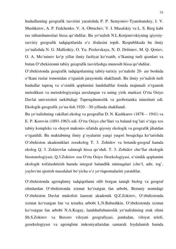 33 
 
hududlarning geografik tasvirini yaratishda P. P. Semyonov-Tyanshanskiy, I. V. 
Mushketov, A. P. Fedchenko. V. A. Obruchev, V. I. Masalskiy va L. S. Berg kabi 
rus tabiatshunoslari hissa qo‘shdilar. Bu yo‘nalish N.L.Korjenevskiyning qiyosiy-
tasviriy geografik tadqiqotlarida o‘z ifodasini topdi. Respublikada bu ilmiy 
yo‘nalishda N. G. Mallistkiy, O. Yu. Poslavskaya, N. D. Dolimov, M. Q. Qoriev, 
O. A. Mo‘minov ko‘p yillar ilmiy faoliyat ko‘rsatib, o‘lkaning turli qismlari va 
butun O‘zbekistonni tabiiy geografik tasvirlashga munosib hissa qo‘shdilar. 
O‘zbekistonda geografik tadqiqotlarning tabiiy-tarixiy yo‘nalishi 20- asr boshida 
o‘lkani ruslar tomonidan o‘rganish jarayonida shakllandi. Bu ilmiy yo‘nalish turli 
hududlar tuproq va o‘simlik qoplamini landshaftlar fonida majmuali o‘rganish 
metodikasi va metodologiyasiga asoslangan va uning yirik markazi O‘rta Osiyo 
Davlat universiteti tarkibidagi Tuproqshunoslik va geobotanika ininstituti edi. 
Ekologik-geografik yo‘na-lish 1920—30-yillarda shakllandi. 
Bu yo‘nalishning vakillari ekolog va geograflar D. N. Kashkarov (1878— 1941) va 
E. P. Korovin (1891-1963) edi. O‘rta Osiyo cho‘llari va baland tog`lari o‘ziga xos 
tabiiy kompleks va «hayot makoni» sifatida qiyosiy ekologik va geografik jihatdan 
o‘rganildi. Bu maktabning ilmiy g`oyalarini yangi yuqori bosqichga ko‘tarishda 
O‘zbekiston akademiklari zooekolog T. 3. Zohidov va botanik-geograf hamda 
ekolog Q. 3. Zokirovlar salmoqli hissa qo‘shdi. T. 3. Zohidov cho‘llar ekologik 
biostenologiyasi, Q.3.Zokirov esa O‘rta Osiyo fitoekologiyasi, o‘simlik qoplamini 
ekologik toifalashtirish hamda integral balandlik mintaqalari (cho‘l, adir, tog`, 
yaylov)ni ajratish masalalari bo‘yicha o‘z yo‘riqnomalarini yaratdilar. 
O‘zbekistonda agroiqlimiy tadqiqotlarni olib borgan taniqli biolog va geograf 
olimlardan O‘zbekistonda xizmat ko‘rsatgan fan arbobi, Beruniy nomidagi 
O‘zbekiston Davlat mukofoti laureati akademik Q.Z.Zokirov, O‘zbekistonda 
xizmat ko‘rsatgan fan va texnika arbobi L.N.Babushkin, O‘zbekistonda xizmat 
ko‘rsatgan fan arbobi N.A.Kogay, landshaftshunoslik yo‘nalishining etuk olimi 
Sh.S.Zokirov va Buxoro viloyati geografiyasi, jumladan, viloyat relefi, 
geoekologiyasi va agroiqlimi imkoniyatlaridan samarali foydalanish hamda 
