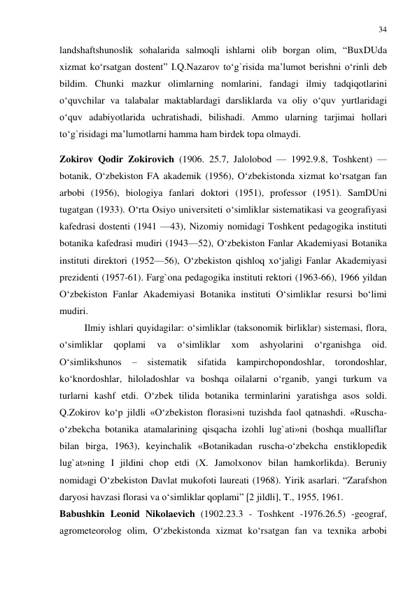 34 
 
landshaftshunoslik sohalarida salmoqli ishlarni olib borgan olim, “BuxDUda 
xizmat ko‘rsatgan dostent” I.Q.Nazarov to‘g`risida ma’lumot berishni o‘rinli deb 
bildim. Chunki mazkur olimlarning nomlarini, fandagi ilmiy tadqiqotlarini 
o‘quvchilar va talabalar maktablardagi darsliklarda va oliy o‘quv yurtlaridagi 
o‘quv adabiyotlarida uchratishadi, bilishadi. Ammo ularning tarjimai hollari 
to‘g`risidagi ma’lumotlarni hamma ham birdek topa olmaydi. 
Zokirov Qodir Zokirovich (1906. 25.7, Jalolobod — 1992.9.8, Toshkent) — 
botanik, O‘zbekiston FA akademik (1956), O‘zbekistonda xizmat ko‘rsatgan fan 
arbobi (1956), biologiya fanlari doktori (1951), professor (1951). SamDUni 
tugatgan (1933). O‘rta Osiyo universiteti o‘simliklar sistematikasi va geografiyasi 
kafedrasi dostenti (1941 —43), Nizomiy nomidagi Toshkent pedagogika instituti 
botanika kafedrasi mudiri (1943—52), O‘zbekiston Fanlar Akademiyasi Botanika 
instituti direktori (1952—56), O‘zbekiston qishloq xo‘jaligi Fanlar Akademiyasi 
prezidenti (1957-61). Farg`ona pedagogika instituti rektori (1963-66), 1966 yildan 
O‘zbekiston Fanlar Akademiyasi Botanika instituti O‘simliklar resursi bo‘limi 
mudiri.  
Ilmiy ishlari quyidagilar: o‘simliklar (taksonomik birliklar) sistemasi, flora, 
o‘simliklar 
qoplami 
va 
o‘simliklar 
xom 
ashyolarini 
o‘rganishga 
oid. 
O‘simlikshunos 
– 
sistematik sifatida 
kampirchopondoshlar, 
torondoshlar, 
ko‘knordoshlar, hiloladoshlar va boshqa oilalarni o‘rganib, yangi turkum va 
turlarni kashf etdi. O‘zbek tilida botanika terminlarini yaratishga asos soldi. 
Q.Zokirov ko‘p jildli «O‘zbekiston florasi»ni tuzishda faol qatnashdi. «Ruscha-
o‘zbekcha botanika atamalarining qisqacha izohli lug`ati»ni (boshqa mualliflar 
bilan birga, 1963), keyinchalik «Botanikadan ruscha-o‘zbekcha enstiklopedik 
lug`at»ning I jildini chop etdi (X. Jamolxonov bilan hamkorlikda). Beruniy 
nomidagi O‘zbekiston Davlat mukofoti laureati (1968). Yirik asarlari. “Zarafshon 
daryosi havzasi florasi va o‘simliklar qoplami” [2 jildli], T., 1955, 1961. 
Babushkin Leonid Nikolaevich (1902.23.3 - Toshkent -1976.26.5) -geograf, 
agrometeorolog olim, O‘zbekistonda xizmat ko‘rsatgan fan va texnika arbobi 
