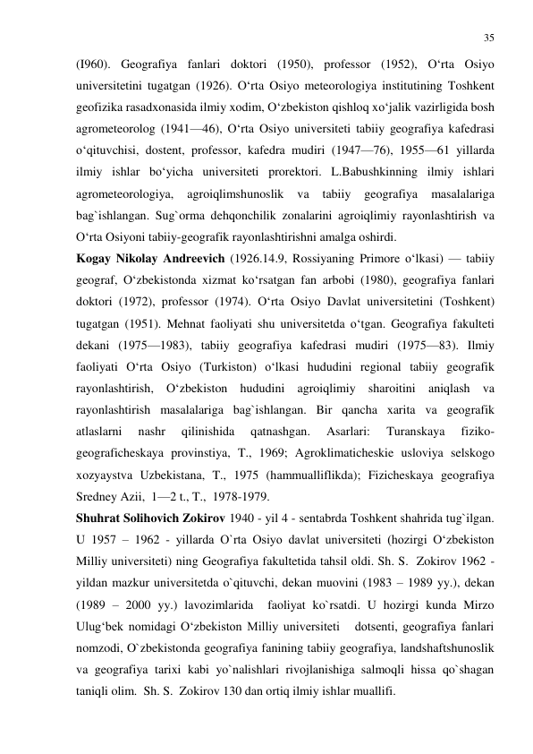 35 
 
(I960). Geografiya fanlari doktori (1950), professor (1952), O‘rta Osiyo 
universitetini tugatgan (1926). O‘rta Osiyo meteorologiya institutining Toshkent 
geofizika rasadxonasida ilmiy xodim, O‘zbekiston qishloq xo‘jalik vazirligida bosh 
agrometeorolog (1941—46), O‘rta Osiyo universiteti tabiiy geografiya kafedrasi 
o‘qituvchisi, dostent, professor, kafedra mudiri (1947—76), 1955—61 yillarda 
ilmiy ishlar bo‘yicha universiteti prorektori. L.Babushkinning ilmiy ishlari 
agrometeorologiya, 
agroiqlimshunoslik 
va 
tabiiy 
geografiya 
masalalariga 
bag`ishlangan. Sug`orma dehqonchilik zonalarini agroiqlimiy rayonlashtirish va 
O‘rta Osiyoni tabiiy-geografik rayonlashtirishni amalga oshirdi. 
Kogay Nikolay Andreevich (1926.14.9, Rossiyaning Primore o‘lkasi) — tabiiy 
geograf, O‘zbekistonda xizmat ko‘rsatgan fan arbobi (1980), geografiya fanlari 
doktori (1972), professor (1974). O‘rta Osiyo Davlat universitetini (Toshkent) 
tugatgan (1951). Mehnat faoliyati shu universitetda o‘tgan. Geografiya fakulteti 
dekani (1975—1983), tabiiy geografiya kafedrasi mudiri (1975—83). Ilmiy 
faoliyati O‘rta Osiyo (Turkiston) o‘lkasi hududini regional tabiiy geografik 
rayonlashtirish, O‘zbekiston hududini agroiqlimiy sharoitini aniqlash va 
rayonlashtirish masalalariga bag`ishlangan. Bir qancha xarita va geografik 
atlaslarni 
nashr 
qilinishida 
qatnashgan. 
Asarlari: 
Turanskaya 
fiziko-
geograficheskaya provinstiya, T., 1969; Agroklimaticheskie usloviya selskogo 
xozyaystva Uzbekistana, T., 1975 (hammualliflikda); Fizicheskaya geografiya 
Sredney Azii,  1—2 t., T.,  1978-1979. 
Shuhrat Solihovich Zokirov 1940 - yil 4 - sentabrda Toshkent shahrida tug`ilgan. 
U 1957 – 1962 - yillarda O`rta Osiyo davlat universiteti (hozirgi O‘zbekiston 
Milliy universiteti) ning Geografiya fakultetida tahsil oldi. Sh. S.  Zokirov 1962 - 
yildan mazkur universitetda o`qituvchi, dekan muovini (1983 – 1989 yy.), dekan 
(1989 – 2000 yy.) lavozimlarida  faoliyat ko`rsatdi. U hozirgi kunda Mirzo 
Ulug‘bek nomidagi O‘zbekiston Milliy universiteti   dotsenti, geografiya fanlari 
nomzodi, O`zbekistonda geografiya fanining tabiiy geografiya, landshaftshunoslik 
va geografiya tarixi kabi yo`nalishlari rivojlanishiga salmoqli hissa qo`shagan 
taniqli olim.  Sh. S.  Zokirov 130 dan ortiq ilmiy ishlar muallifi.  
