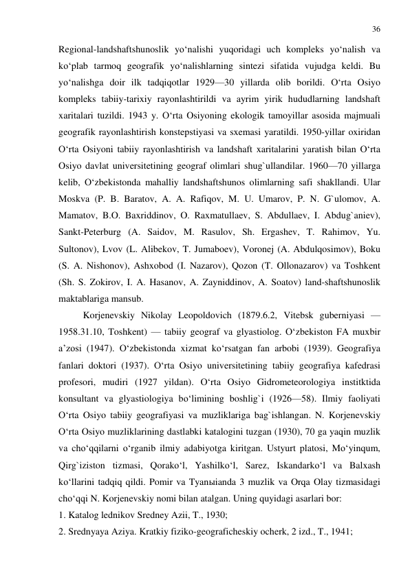 36 
 
Regional-landshaftshunoslik yo‘nalishi yuqoridagi uch kompleks yo‘nalish va 
ko‘plab tarmoq geografik yo‘nalishlarning sintezi sifatida vujudga keldi. Bu 
yo‘nalishga doir ilk tadqiqotlar 1929—30 yillarda olib borildi. O‘rta Osiyo 
kompleks tabiiy-tarixiy rayonlashtirildi va ayrim yirik hududlarning landshaft 
xaritalari tuzildi. 1943 y. O‘rta Osiyoning ekologik tamoyillar asosida majmuali 
geografik rayonlashtirish konstepstiyasi va sxemasi yaratildi. 1950-yillar oxiridan 
O‘rta Osiyoni tabiiy rayonlashtirish va landshaft xaritalarini yaratish bilan O‘rta 
Osiyo davlat universitetining geograf olimlari shug`ullandilar. 1960—70 yillarga 
kelib, O‘zbekistonda mahalliy landshaftshunos olimlarning safi shakllandi. Ular 
Moskva (P. B. Baratov, A. A. Rafiqov, M. U. Umarov, P. N. G`ulomov, A. 
Mamatov, B.O. Baxriddinov, O. Raxmatullaev, S. Abdullaev, I. Abdug`aniev), 
Sankt-Peterburg (A. Saidov, M. Rasulov, Sh. Ergashev, T. Rahimov, Yu. 
Sultonov), Lvov (L. Alibekov, T. Jumaboev), Voronej (A. Abdulqosimov), Boku 
(S. A. Nishonov), Ashxobod (I. Nazarov), Qozon (T. Ollonazarov) va Toshkent 
(Sh. S. Zokirov, I. A. Hasanov, A. Zayniddinov, A. Soatov) land-shaftshunoslik 
maktablariga mansub. 
Korjenevskiy Nikolay Leopoldovich (1879.6.2, Vitebsk guberniyasi — 
1958.31.10, Toshkent) — tabiiy geograf va glyastiolog. O‘zbekiston FA muxbir 
a’zosi (1947). O‘zbekistonda xizmat ko‘rsatgan fan arbobi (1939). Geografiya 
fanlari doktori (1937). O‘rta Osiyo universitetining tabiiy geografiya kafedrasi 
profesori, mudiri (1927 yildan). O‘rta Osiyo Gidrometeorologiya institktida 
konsultant va glyastiologiya bo‘limining boshlig`i (1926—58). Ilmiy faoliyati 
O‘rta Osiyo tabiiy geografiyasi va muzliklariga bag`ishlangan. N. Korjenevskiy 
O‘rta Osiyo muzliklarining dastlabki katalogini tuzgan (1930), 70 ga yaqin muzlik 
va cho‘qqilarni o‘rganib ilmiy adabiyotga kiritgan. Ustyurt platosi, Mo‘yinqum, 
Qirg`iziston tizmasi, Qorako‘l, Yashilko‘l, Sarez, Iskandarko‘l va Balxash 
ko‘llarini tadqiq qildi. Pomir va Tyanыianda 3 muzlik va Orqa Olay tizmasidagi 
cho‘qqi N. Korjenevskiy nomi bilan atalgan. Uning quyidagi asarlari bor: 
1. Katalog lednikov Sredney Azii, T., 1930;  
2. Srednyaya Aziya. Kratkiy fiziko-geograficheskiy ocherk, 2 izd., T., 1941;  
