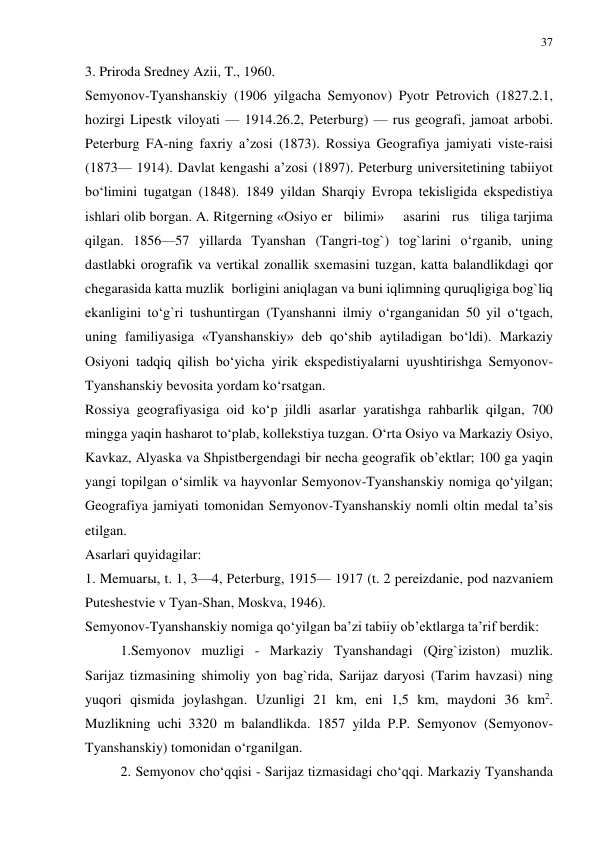 37 
 
3. Priroda Sredney Azii, T., 1960. 
Semyonov-Tyanshanskiy (1906 yilgacha Semyonov) Pyotr Petrovich (1827.2.1, 
hozirgi Lipestk viloyati — 1914.26.2, Peterburg) — rus geografi, jamoat arbobi. 
Peterburg FA-ning faxriy a’zosi (1873). Rossiya Geografiya jamiyati viste-raisi 
(1873— 1914). Davlat kengashi a’zosi (1897). Peterburg universitetining tabiiyot 
bo‘limini tugatgan (1848). 1849 yildan Sharqiy Evropa tekisligida ekspedistiya 
ishlari olib borgan. A. Ritgerning «Osiyo er   bilimi»     asarini   rus   tiliga tarjima 
qilgan. 1856—57 yillarda Tyanshan (Tangri-tog`) tog`larini o‘rganib, uning 
dastlabki orografik va vertikal zonallik sxemasini tuzgan, katta balandlikdagi qor 
chegarasida katta muzlik  borligini aniqlagan va buni iqlimning quruqligiga bog`liq 
ekanligini to‘g`ri tushuntirgan (Tyanshanni ilmiy o‘rganganidan 50 yil o‘tgach, 
uning familiyasiga «Tyanshanskiy» deb qo‘shib aytiladigan bo‘ldi). Markaziy 
Osiyoni tadqiq qilish bo‘yicha yirik ekspedistiyalarni uyushtirishga Semyonov-
Tyanshanskiy bevosita yordam ko‘rsatgan.  
Rossiya geografiyasiga oid ko‘p jildli asarlar yaratishga rahbarlik qilgan, 700 
mingga yaqin hasharot to‘plab, kollekstiya tuzgan. O‘rta Osiyo va Markaziy Osiyo, 
Kavkaz, Alyaska va Shpistbergendagi bir necha geografik ob’ektlar; 100 ga yaqin 
yangi topilgan o‘simlik va hayvonlar Semyonov-Tyanshanskiy nomiga qo‘yilgan; 
Geografiya jamiyati tomonidan Semyonov-Tyanshanskiy nomli oltin medal ta’sis 
etilgan. 
Asarlari quyidagilar: 
1. Memuarы, t. 1, 3—4, Peterburg, 1915— 1917 (t. 2 pereizdanie, pod nazvaniem 
Puteshestvie v Tyan-Shan, Moskva, 1946). 
Semyonov-Tyanshanskiy nomiga qo‘yilgan ba’zi tabiiy ob’ektlarga ta’rif berdik: 
1.Semyonov muzligi - Markaziy Tyanshandagi (Qirg`iziston) muzlik. 
Sarijaz tizmasining shimoliy yon bag`rida, Sarijaz daryosi (Tarim havzasi) ning 
yuqori qismida joylashgan. Uzunligi 21 km, eni 1,5 km, maydoni 36 km2. 
Muzlikning uchi 3320 m balandlikda. 1857 yilda P.P. Semyonov (Semyonov-
Tyanshanskiy) tomonidan o‘rganilgan.  
2. Semyonov cho‘qqisi - Sarijaz tizmasidagi cho‘qqi. Markaziy Tyanshanda 
