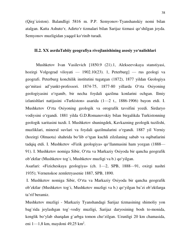 38 
 
(Qirg`iziston). Balandligi 5816 m. P.P. Semyonov-Tyanshanskiy nomi bilan 
atalgan. Katta Ashuto‘r, Adirto‘r tizmalari bilan Sarijaz tizmasi qo‘shilgan joyda. 
Semyonov muzligidan yaqqol ko‘rinib turadi. 
 
II.2. XX asrdaTabiiy geografiya rivojlanishining asosiy yo‘nalishlari 
 
Mushketov Ivan Vasilevich [1850.9 (21).1, Alekseevskaya stanstiyasi, 
hozirgi Volgograd viloyati — 1902.10(23). 1, Peterburg] — rus geologi va 
geografi. Peterburg konchilik institutini tugatgan (1872), 1877 yildan Geologiya 
qo‘mitasi ad’yunkt-professori. 1874-75, 1877-80 yillarda O‘rta Osiyoning 
geologiyasini o‘rganib, bir necha foydali qazilma konlarini ochgan. Ilmiy 
izlanishlari natijasini «Turkiston» asarida (1—2 t., 1886-1906) bayon etdi. I. 
Mushketov O‘rta Osiyoning geologik va orografik tavsifini yozdi. Sirdaryo 
vodiysini o‘rgandi. 1881 yilda G.D.Romanovskiy bilan birgalikda Turkistonning 
geologik xaritasini tuzdi. I. Mushketov shuningdek, Kavkazning geologik tuzilishi, 
muzliklari, mineral suvlari va foydali qazilmalarini o‘rgandi. 1887 yil Verniy 
(hozirgi Olmaota) shahrida bo‘lib o‘tgan kuchli zilzilaning sabab va oqibatlarini 
tadqiq etdi. I. Mushketov «Fizik geologiya» qo‘llanmasini ham yozgan (1888—
91). I. Mushketov nomiga Sibir, O‘rta va Markaziy Osiyoda bir qancha geografik 
ob’ektlar (Mushketov tog`i, Mushketov muzligi va b.) qo‘yilgan. 
Asarlari: «Fizicheskaya geologiya» (ch. 1—2, SPB, 1888—91, oxirgi nashri 
1935); Vernenskoe zemletryasenie 1887, SPB, 1890. 
 I. Mushketov nomiga Sibir, O‘rta va Markaziy Osiyoda bir qancha geografik 
ob’ektlar (Mushketov tog`i, Mushketov muzligi va b.) qo‘yilgan ba’zi ob’ektlarga 
ta’rif beramiz. 
Mushketov muzligi - Markaziy Tyanshandagi Sarijaz tizmasining shimoliy yon 
bag`rida joylashgan tog`-vodiy muzligi, Sarijaz daryosining bosh to-monida, 
kenglik bo‘ylab sharqdan g`arbga tomon cho‘zilgan. Uzunligi 20 km chamasida, 
eni 1—1,8 km, maydoni 49,25 km2.  
