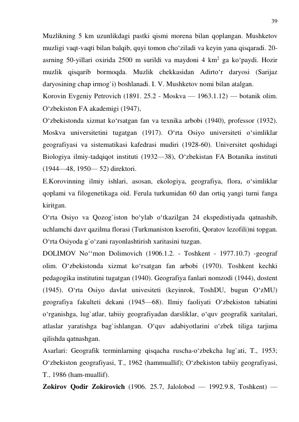 39 
 
Muzlikning 5 km uzunlikdagi pastki qismi morena bilan qoplangan. Mushketov 
muzligi vaqt-vaqti bilan balqib, quyi tomon cho‘ziladi va keyin yana qisqaradi. 20-
asrning 50-yillari oxirida 2500 m surildi va maydoni 4 km2 ga ko‘paydi. Hozir 
muzlik qisqarib bormoqda. Muzlik chekkasidan Adirto‘r daryosi (Sarijaz 
daryosining chap irmog`i) boshlanadi. I. V. Mushketov nomi bilan atalgan. 
Korovin Evgeniy Petrovich (1891. 25.2 - Moskva — 1963.1.12) — botanik olim. 
O‘zbekiston FA akademigi (1947), 
O‘zbekistonda xizmat ko‘rsatgan fan va texnika arbobi (1940), professor (1932). 
Moskva universitetini tugatgan (1917). O‘rta Osiyo universiteti o‘simliklar 
geografiyasi va sistematikasi kafedrasi mudiri (1928-60). Universitet qoshidagi 
Biologiya ilmiy-tadqiqot instituti (1932—38), O‘zbekistan FA Botanika instituti 
(1944—48, 1950— 52) direktori.  
E.Korovinning ilmiy ishlari, asosan, ekologiya, geografiya, flora, o‘simliklar 
qoplami va filogenetikaga oid. Ferula turkumidan 60 dan ortiq yangi turni fanga 
kiritgan.  
O‘rta Osiyo va Qozog`iston bo‘ylab o‘tkazilgan 24 ekspedistiyada qatnashib, 
uchlamchi davr qazilma florasi (Turkmaniston kserofiti, Qoratov lezofili)ni topgan. 
O‘rta Osiyoda g`o‘zani rayonlashtirish xaritasini tuzgan. 
DOLIMOV No‘‘mon Dolimovich (1906.1.2. - Toshkent - 1977.10.7) -geograf 
olim. O‘zbekistonda xizmat ko‘rsatgan fan arbobi (1970). Toshkent kechki 
pedagogika institutini tugatgan (1940). Geografiya fanlari nomzodi (1944), dostent 
(1945). O‘rta Osiyo davlat univesiteti (keyinrok, ToshDU, bugun O‘zMU) 
geografiya fakulteti dekani (1945—68). Ilmiy faoliyati O‘zbekiston tabiatini 
o‘rganishga, lug`atlar, tabiiy geografiyadan darsliklar, o‘quv geografik xaritalari, 
atlaslar yaratishga bag`ishlangan. O‘quv adabiyotlarini o‘zbek tiliga tarjima 
qilishda qatnashgan. 
Asarlari: Geografik terminlarning qisqacha ruscha-o‘zbekcha lug`ati, T., 1953; 
O‘zbekiston geografiyasi, T., 1962 (hammuallif); O‘zbekiston tabiiy geografiyasi, 
T., 1986 (ham-muallif). 
Zokirov Qodir Zokirovich (1906. 25.7, Jalolobod — 1992.9.8, Toshkent) — 
